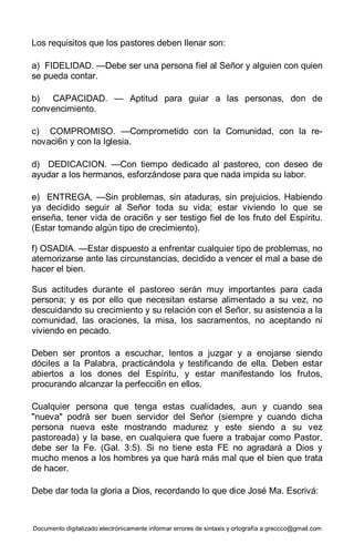 Documento digitalizado electrónicamente informar errores de sintaxis y ortografía a greccco@gmail.com
Los requisitos que los pastores deben llenar son:
a) FIDELIDAD. —Debe ser una persona fiel al Señor y alguien con quien
se pueda contar.
b) CAPACIDAD. — Aptitud para guiar a las personas, don de
convencimiento.
c) COMPROMISO. —Comprometido con la Comunidad, con la re-
novaci6n y con la Iglesia.
d) DEDICACION. —Con tiempo dedicado al pastoreo, con deseo de
ayudar a los hermanos, esforzándose para que nada impida su labor.
e) ENTREGA, —Sin problemas, sin ataduras, sin prejuicios. Habiendo
ya decidido seguir al Señor toda su vida; estar viviendo lo que se
enseña, tener vida de oraci6n y ser testigo fiel de los fruto del Espíritu.
(Estar tomando algún tipo de crecimiento).
f) OSADIA. —Estar dispuesto a enfrentar cualquier tipo de problemas, no
atemorizarse ante las circunstancias, decidido a vencer el mal a base de
hacer el bien.
Sus actitudes durante el pastoreo serán muy importantes para cada
persona; y es por ello que necesitan estarse alimentado a su vez, no
descuidando su crecimiento y su relación con el Señor, su asistencia a la
comunidad, las oraciones, la misa, los sacramentos, no aceptando ni
viviendo en pecado.
Deben ser prontos a escuchar, lentos a juzgar y a enojarse siendo
dóciles a la Palabra, practicándola y testificando de ella. Deben estar
abiertos a los dones del Espíritu, y estar manifestando los frutos,
procurando alcanzar la perfecci6n en ellos.
Cualquier persona que tenga estas cualidades, aun y cuando sea
"nueva" podrá ser buen servidor del Señor (siempre y cuando dicha
persona nueva este mostrando madurez y este siendo a su vez
pastoreada) y la base, en cualquiera que fuere a trabajar como Pastor,
debe ser la Fe. (Gal. 3:5). Si no tiene esta FE no agradará a Dios y
mucho menos a los hombres ya que hará más mal que el bien que trata
de hacer.
Debe dar toda la gloria a Dios, recordando lo que dice José Ma. Escrivá:
 