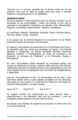 Documento digitalizado electrónicamente informar errores de sintaxis y ortografía a greccco@gmail.com
"Exprime con tu voluntad, ayudado por la Gracia, cada una de tus
acciones, para que en ellas no quede nada que huela a humana
soberbia o complacencia de tu Yo" (CAMINO).
OBSERVACIONES
No se ha logrado un titulo específico para los distintos "puestos" de los
servidores en las comunidades. —Cada una escoge el que más le
acomoda a nivel general y ministerios, por ejemplo: Líder, Responsable,
Dirigente, Coordinador, Administrador, Tesorero, Encargado.
En enseñanza: Maestro, Catequista, Ayudante, Pastor, Hermano Mayor,
Hermano Menor, Oveja, Discípulo.
A los grupos que se forman después de la exposición se les llaman
Pequeños Grupos de Discusión o de Compartir.
En algunas comunidades se acostumbra que el Coordinador del Curso y
su Ayudante sean los únicos que expongan los temas y los Alamán
Maestros o Catequistas, los demás servidores llamados Hermanos
Mayores, Pastores, o Coordinadores de Grupo de Compartir o de
Discusión se encargan de "Pastorear" a los Discípulos, Ovejas o
Participantes.
En otras comunidades donde escasean los servidores porque son
nuevas, se distribuyen los temas o parte de ellos entre los más idóneos,
vigilándolos para que no cometan errores e irlos capacitando ya que uno
de los objetivos de la Evangelización es la formación de evangelizadores
y catequistas.
Otro de los problemas ha sido la nomenclatura de las citas, unos
hermanos utilizan coma (,) para separar el capítulo de los versículos,
otros optan por dos puntos (:) y otros más por indicar los versículos con
números más pequeños y un guion debajo:
Zac 8,16-17 Zac 8:16-17 Zac 8 16-17
Se sugiere imprimir los cuestionarios en hojas tamaño carta y
proporcionarlas a los discípulos para que los contesten y una vez
corregidos pueden pasarse a los que traen los libros.
Se anexan unos modelos de programas que facilitan el control del curso
y una entrevista final.
 