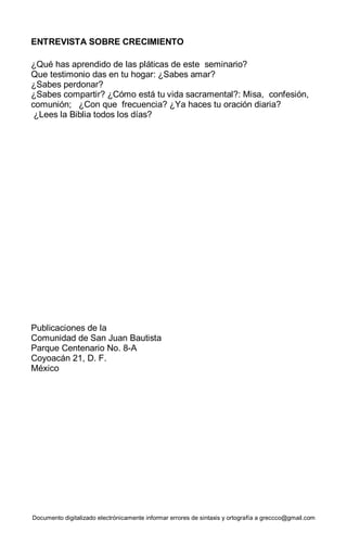 Documento digitalizado electrónicamente informar errores de sintaxis y ortografía a greccco@gmail.com
ENTREVISTA SOBRE CRECIMIENTO
¿Qué has aprendido de las pláticas de este seminario?
Que testimonio das en tu hogar: ¿Sabes amar?
¿Sabes perdonar?
¿Sabes compartir? ¿Cómo está tu vida sacramental?: Misa, confesión,
comunión; ¿Con que frecuencia? ¿Ya haces tu oración diaria?
¿Lees la Biblia todos los días?
Publicaciones de la
Comunidad de San Juan Bautista
Parque Centenario No. 8-A
Coyoacán 21, D. F.
México
 