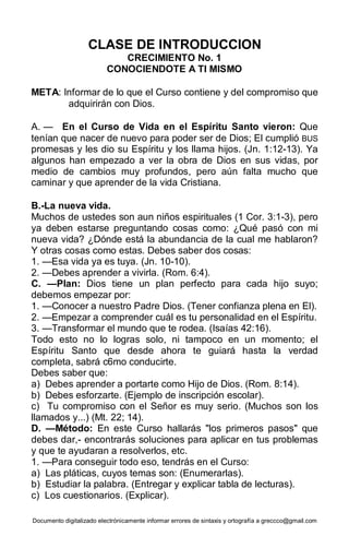 Documento digitalizado electrónicamente informar errores de sintaxis y ortografía a greccco@gmail.com
CLASE DE INTRODUCCION
CRECIMIENTO No. 1
CONOCIENDOTE A TI MISMO
META: Informar de lo que el Curso contiene y del compromiso que
adquirirán con Dios.
A. — En el Curso de Vida en el Espíritu Santo vieron: Que
tenían que nacer de nuevo para poder ser de Dios; El cumplió BUS
promesas y les dio su Espíritu y los llama hijos. (Jn. 1:12-13). Ya
algunos han empezado a ver la obra de Dios en sus vidas, por
medio de cambios muy profundos, pero aún falta mucho que
caminar y que aprender de la vida Cristiana.
B.-La nueva vida.
Muchos de ustedes son aun niños espirituales (1 Cor. 3:1-3), pero
ya deben estarse preguntando cosas como: ¿Qué pasó con mi
nueva vida? ¿Dónde está la abundancia de la cual me hablaron?
Y otras cosas como estas. Debes saber dos cosas:
1. —Esa vida ya es tuya. (Jn. 10-10).
2. —Debes aprender a vivirla. (Rom. 6:4).
C. —Plan: Dios tiene un plan perfecto para cada hijo suyo;
debemos empezar por:
1. —Conocer a nuestro Padre Dios. (Tener confianza plena en El).
2. —Empezar a comprender cuál es tu personalidad en el Espíritu.
3. —Transformar el mundo que te rodea. (Isaías 42:16).
Todo esto no lo logras solo, ni tampoco en un momento; el
Espíritu Santo que desde ahora te guiará hasta la verdad
completa, sabrá c6mo conducirte.
Debes saber que:
a) Debes aprender a portarte como Hijo de Dios. (Rom. 8:14).
b) Debes esforzarte. (Ejemplo de inscripción escolar).
c) Tu compromiso con el Señor es muy serio. (Muchos son los
llamados y...) (Mt. 22; 14).
D. —Método: En este Curso hallarás "los primeros pasos" que
debes dar,- encontrarás soluciones para aplicar en tus problemas
y que te ayudaran a resolverlos, etc.
1. —Para conseguir todo eso, tendrás en el Curso:
a) Las pláticas, cuyos temas son: (Enumerarlas).
b) Estudiar la palabra. (Entregar y explicar tabla de lecturas).
c) Los cuestionarios. (Explicar).
 