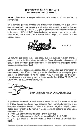 Documento digitalizado electrónicamente informar errores de sintaxis y ortografía a greccco@gmail.com
CRECIMENTO No. 1 CLASE No. 1
"PROBLEMAS DEL COMIENZO"
META: Alentarles a seguir adelante, animarles a actuar en Fe, y
prevenirles.
En la semana pasada tuvimos una introducción al curso, en la que vimos
que es necesario que sepas que al "nacer de nuevo", te convertiste en
un "recién nacido" (1 Cor. 3:1) y que tu preocupación inmediata debe ser
la de crecer. (1 Ped. 2:2-3); tu actitud debe ser pues, como la de un niño,
y no debes, por lo tanto, tratar de ser adulto espiritual, cuando aun no
puedes serlo.
Es natural que como niño que eres, aun no puedas realizar grandes
cosas, y que más bien dependas de tu Padre Celestial totalmente, el
que, al igual que todo padre amoroso, te atenderá y te protegerá contra
toda enfermedad espiritual.
Como todo niño, estarás expuesto a las enfermedades que entorpecen el
crecimiento, pero Dios quiere que estés debidamente protegido, para
que esas enfermedades no te hagan mal, y para eso tendrás que
inmunizarte o vacunarte, y esto lo harás con la PALABRA DE DIOS, la
ORACION, los SACRAMENTOS, etc.
El problema inmediato al cual te vas a enfrentar, será la enfermedad de
la DUDA, la cual puede ser muy peligrosa (aun mortal a tu espíritu) si no
estás debidamente protegido. Vamos a darte en seguida las principales
dudas que vendrán a tu mente, y verás como la palabra de Dios va a
contestar a ellas:
a) ¿Por que debes confiar en Dios? (Heb. 6:17-19).
b) ¿Por que debes creer en Jesús como su hijo? (1 Jn. 5:9-12).
c) ¿Por qué creer en las promesas de Dios a través de Jesús? (Gal.
3:29).
VACUNAS
DUDA - ANTIDOTO = FE EN LA PALABRA DE DIOS
 