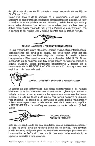 Documento digitalizado electrónicamente informar errores de sintaxis y ortografía a greccco@gmail.com
d) ¿Por que al creer en El, pasaste a tener conciencia de ser hijo de
Dios? (Juan 1:12).
Como ves, Dios te da la garantía de su protección y de que serás
heredero de sus promesas, las cuales están escritas en la Biblia. La Fe y
la confianza en su palabra, en su veracidad, podrán hacer que esas y
otras dudas desaparezcan. Ahora que lo sabes, eres hombre nuevo y
debes crecer hasta conocerlo más y más. Puedes ya estar tranquilo, con
la certeza de ser hijo de Dios y de que cuentas con su grande AMOR.
Es una enfermedad grave el Rencor, porque origina otras enfermedades;
especialmente nos lleva a la apatía, nos evita tener amor por los
hermanos, nos aleja de Dios, aleja de nosotros Su perdón Y hace
inaceptables a Dios nuestras oraciones y ofrendas. (Mat. 5:23). Si has
reconocido en tu corazón, que hay algún rencor per alguna persona o
alguna situación, debes perdonarle sinceramente y buscar en el
sacramento de la RECONCILIACION una curación para que ese mal
espiritual no te haga más daño.
La apatía es una enfermedad que ataca generalmente a los nuevos
cristianos, o a los cristianos con nuevo fervor. ¿Para qué vamos a
trabajar y esforzarnos en cosas a las que nunca antes nos hablamos
metido? Es falta de deseo o de ánimo para seguir adelante en nuestra
vida cristiana. Por medio de la comunión el Señor puede ^hablamos y
animarnos a seguir adelante, a buscar el crecimiento en nuestro espíritu,
a PERSEVERAR en la oraci6n y conocerle más v más cada vez. (1 Ped.
5:8-9).
Esta enfermedad puede ser muy saludable. Somos incapaces para hacer
la obra de Dios, tanto en nosotros como en los demás. Pero también
puede ser muy peligrosa, pues no solamente evitará que podamos ser
instrumentos del Señor sino que también puede esconder sentimiento de
egoísmo, soberbia o falta de amor.
RENCOR – ANTIDOTO = PERDON Y RECONCILIACION
APATIA – ANTIDOTO = COMUNIÓN Y PERSEVERANCIA
INCAPAZ O INDIGNO
ANTIDOTO = ORACION
 