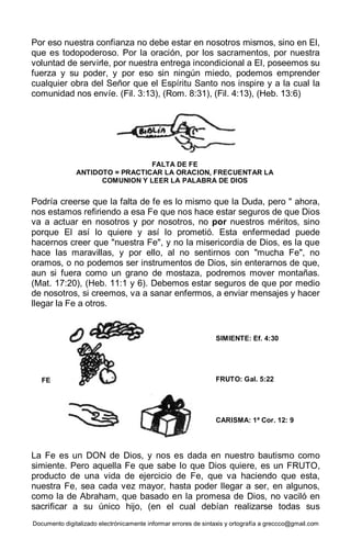 Documento digitalizado electrónicamente informar errores de sintaxis y ortografía a greccco@gmail.com
Por eso nuestra confianza no debe estar en nosotros mismos, sino en El,
que es todopoderoso. Por la oración, por los sacramentos, por nuestra
voluntad de servirle, por nuestra entrega incondicional a El, poseemos su
fuerza y su poder, y por eso sin ningún miedo, podemos emprender
cualquier obra del Señor que el Espíritu Santo nos inspire y a la cual la
comunidad nos envíe. (Fil. 3:13), (Rom. 8:31), (Fil. 4:13), (Heb. 13:6)
Podría creerse que la falta de fe es lo mismo que la Duda, pero " ahora,
nos estamos refiriendo a esa Fe que nos hace estar seguros de que Dios
va a actuar en nosotros y por nosotros, no por nuestros méritos, sino
porque El así lo quiere y así lo prometió. Esta enfermedad puede
hacernos creer que "nuestra Fe", y no la misericordia de Dios, es la que
hace las maravillas, y por ello, al no sentirnos con "mucha Fe", no
oramos, o no podemos ser instrumentos de Dios, sin enterarnos de que,
aun si fuera como un grano de mostaza, podremos mover montañas.
(Mat. 17:20), (Heb. 11:1 y 6). Debemos estar seguros de que por medio
de nosotros, si creemos, va a sanar enfermos, a enviar mensajes y hacer
llegar la Fe a otros.
La Fe es un DON de Dios, y nos es dada en nuestro bautismo como
simiente. Pero aquella Fe que sabe lo que Dios quiere, es un FRUTO,
producto de una vida de ejercicio de Fe, que va haciendo que esta,
nuestra Fe, sea cada vez mayor, hasta poder llegar a ser, en algunos,
como la de Abraham, que basado en la promesa de Dios, no vaciló en
sacrificar a su único hijo, (en el cual debían realizarse todas sus
FALTA DE FE
ANTIDOTO = PRACTICAR LA ORACION, FRECUENTAR LA
COMUNION Y LEER LA PALABRA DE DIOS
SIMIENTE: Ef. 4:30
FRUTO: Gal. 5:22
CARISMA: 1ª Cor. 12: 9
FE
 