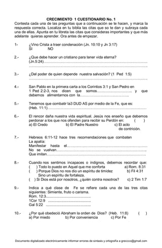 Documento digitalizado electrónicamente informar errores de sintaxis y ortografía a greccco@gmail.com
CRECIMIENTO 1 CUESTIONARIO No. 1
Contesta cada una de las preguntas que a continuación se te hacen, y marca la
respuesta correcta. Localiza en tu biblia las citas que so te dan y subraya cada
una de ellas. Apunta en tu libreta las citas que consideras importantes y que más
adelante quieras aprender. Ora antes de empezar.
1- ¿Vino Crista a traer condenación (Jn. 10:10 y Jn 3:17)
SI NO
2.- ¿Que debe hacer un cristiano para tener vida eterna?
(Jn.5:24)………………………………………………………………………….
…………………………………………………………………………………….
3.- ¿Del poder de quien depende nuestra salvación? (1 Ped 1:5)
…………………………………………………………………………………….
4.- San Pablo en la primera carta a los Corintios 3:1 y San Pedro en
1 Ped 2:2-3, nos dicen que somos……………………….. y que
debemos alimentarnos con la………………………………….
5.- Tenemos que combatir la3 DUD AS por medio de la Fe, que es:
(Heb. 11:1)………………………………………………………………………
6.- El rencor daña nuestra vida espiritual. Jesús nos enseño que debemos
perdonar a los que nos ofenden para recibir su Perdón en: ( )
a) El Credo b) El Padre Nuestro c) El acto
de contrición.
7.- Hebreos 6:11-12 hace tres recomendaciones que combaten
La apatía:
Manifestar hasta el…………………………………………………………
No se vuelvan………………………………………………………………..
Que imiten………………………………………………………………………
8.- Cuando nos sentimos incapaces o indignos, debemos recordar que:
( ) Todo lo puedo en Aquel que me conforta a) Rom. 8:31
( ) Porque Dios no nos dio un espíritu de timidez b) Fil 4:31
Sino un espíritu de fortaleza.
( ) Si Dios está por nosotros, ¿quién contra nosotros? c) 2 Tim 1:7
9.- Indica a qué clase de Fe se refiere cada una de las tres citas
siguientes: Simiente, fruto o carisma.
Rom. 12:3............................................
1Cor 12:9 ..........................................
Gal 5:22 ............................................
10.- ¿Por qué obedeció Abraham la orden de Dios? (Heb. 11:8) ( )
a) Por miedo b) Por conveniencia c) Por Fe
 