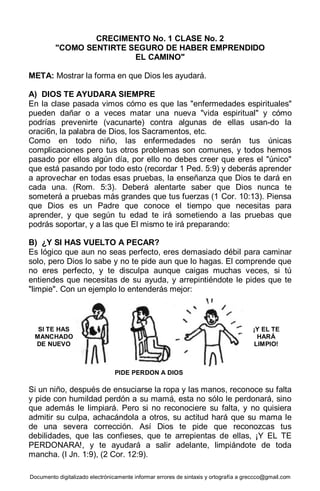 Documento digitalizado electrónicamente informar errores de sintaxis y ortografía a greccco@gmail.com
CRECIMENTO No. 1 CLASE No. 2
"COMO SENTIRTE SEGURO DE HABER EMPRENDIDO
EL CAMINO"
META: Mostrar la forma en que Dios les ayudará.
A) DIOS TE AYUDARA SIEMPRE
En la clase pasada vimos cómo es que las "enfermedades espirituales"
pueden dañar o a veces matar una nueva "vida espiritual" y cómo
podrías prevenirte (vacunarte) contra algunas de ellas usan-do la
oraci6n, la palabra de Dios, los Sacramentos, etc.
Como en todo niño, las enfermedades no serán tus únicas
complicaciones pero tus otros problemas son comunes, y todos hemos
pasado por ellos algún día, por ello no debes creer que eres el "único"
que está pasando por todo esto (recordar 1 Ped. 5:9) y deberás aprender
a aprovechar en todas esas pruebas, la enseñanza que Dios te dará en
cada una. (Rom. 5:3). Deberá alentarte saber que Dios nunca te
someterá a pruebas más grandes que tus fuerzas (1 Cor. 10:13). Piensa
que Dios es un Padre que conoce el tiempo que necesitas para
aprender, y que según tu edad te irá sometiendo a las pruebas que
podrás soportar, y a las que El mismo te irá preparando:
B) ¿Y SI HAS VUELTO A PECAR?
Es lógico que aun no seas perfecto, eres demasiado débil para caminar
solo, pero Dios lo sabe y no te pide aun que lo hagas. El comprende que
no eres perfecto, y te disculpa aunque caigas muchas veces, si tú
entiendes que necesitas de su ayuda, y arrepintiéndote le pides que te
"limpie". Con un ejemplo lo entenderás mejor:
Si un niño, después de ensuciarse la ropa y las manos, reconoce su falta
y pide con humildad perdón a su mamá, esta no sólo le perdonará, sino
que además le limpiará. Pero si no reconociere su falta, y no quisiera
admitir su culpa, achacándola a otros, su actitud hará que su mama le
de una severa corrección. Así Dios te pide que reconozcas tus
debilidades, que las confieses, que te arrepientas de ellas, ¡Y EL TE
PERDONARA!, y te ayudará a salir adelante, limpiándote de toda
mancha. (I Jn. 1:9), (2 Cor. 12:9).
SI TE HAS
MANCHADO
DE NUEVO
PIDE PERDON A DIOS
¡Y EL TE
HARÁ
LIMPIO!
 