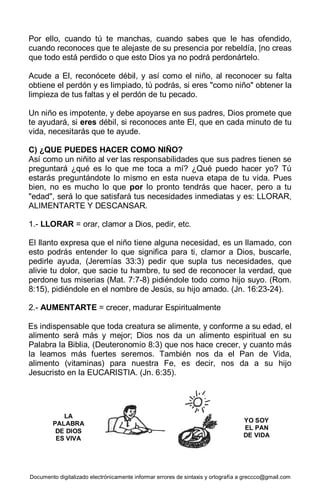 Documento digitalizado electrónicamente informar errores de sintaxis y ortografía a greccco@gmail.com
Por ello, cuando tú te manchas, cuando sabes que le has ofendido,
cuando reconoces que te alejaste de su presencia por rebeldía, |no creas
que todo está perdido o que esto Dios ya no podrá perdonártelo.
Acude a El, reconócete débil, y así como el niño, al reconocer su falta
obtiene el perdón y es limpiado, tú podrás, si eres "como niño" obtener la
limpieza de tus faltas y el perdón de tu pecado.
Un niño es impotente, y debe apoyarse en sus padres, Dios promete que
te ayudará, si eres débil, si reconoces ante El, que en cada minuto de tu
vida, necesitarás que te ayude.
C) ¿QUE PUEDES HACER COMO NIÑO?
Así como un niñito al ver las responsabilidades que sus padres tienen se
preguntará ¿qué es lo que me toca a mí? ¿Qué puedo hacer yo? Tú
estarás preguntándote lo mismo en esta nueva etapa de tu vida. Pues
bien, no es mucho lo que por lo pronto tendrás que hacer, pero a tu
"edad", será lo que satisfará tus necesidades inmediatas y es: LLORAR,
ALIMENTARTE Y DESCANSAR.
1.- LLORAR = orar, clamor a Dios, pedir, etc.
El llanto expresa que el niño tiene alguna necesidad, es un llamado, con
esto podrás entender lo que significa para ti, clamor a Dios, buscarle,
pedirle ayuda, (Jeremías 33:3) pedir que supla tus necesidades, que
alivie tu dolor, que sacie tu hambre, tu sed de reconocer la verdad, que
perdone tus miserias (Mat. 7:7-8) pidiéndole todo como hijo suyo. (Rom.
8:15), pidiéndole en el nombre de Jesús, su hijo amado. (Jn. 16:23-24).
2.- AUMENTARTE = crecer, madurar Espiritualmente
Es indispensable que toda creatura se alimente, y conforme a su edad, el
alimento será más y mejor; Dios nos da un alimento espiritual en su
Palabra la Biblia, (Deuteronomio 8:3) que nos hace crecer, y cuanto más
la leamos más fuertes seremos. También nos da el Pan de Vida,
alimento (vitaminas) para nuestra Fe, es decir, nos da a su hijo
Jesucristo en la EUCARISTIA. (Jn. 6:35).
LA
PALABRA
DE DIOS
ES VIVA
YO SOY
EL PAN
DE VIDA
 
