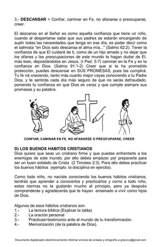 Documento digitalizado electrónicamente informar errores de sintaxis y ortografía a greccco@gmail.com
3.- DESCANSAR = Confiar, caminar en Fe, no afanarse o preocuparse,
creer.
El descanso en el Señor es como aquella confianza que tiene un niño,
cuando al despertarse sabe que sus padres se estarán encargando de
suplir todas las necesidades que tenga en ese día, es poder decir como
el salmista "en Dios solo descansa el alma mía..." (Salmo 62:2). Tener la
confianza de que El cuidará de ti, como de un hijo amado y no dejar que
los afanes y las preocupaciones de este mundo te hagan dudar de El,
más bien, depositándolos en Jesús, (I Ped. 5:7) caminar en la Fe y en la
confianza en Dios. (Salmo 91:1-2) Creer que si te ha prometido
protección, puedes descansar en SUS PROMESAS, pues las cumplirá.
Tu fe irá creciendo, tanto más cuanto mejor vayas conociendo a tu Padre
Dios, y te sentirás cada día más seguro de que no serás defraudado,
poniendo tu confianza en que Dios es veraz y que cumple siempre sus
promesas y su palabra.
D) LOS BUENOS HABITOS CRISTIANOS
Dios quiere que seas un cristiano firme y que puedas enfrentarte a los
enemigos de este inundo; por ello debes empezar por prepararte para
ser un buen soldado de Crista (2 Timoteo 2:3). Para ello debes practicar
los buenos hábitos (ejemplo. la disciplina en ejercito).
Como todo niño, no naciste conociendo los buenos hábitos cristianos,
tendrás que aprender a conocerlos y practicarlos y como a todo niño,
estas normas no te gustarán mucho al principio, pero ya después
comprenderás y agradecerás que te hayan ensenado a vivir como hijos
de Dios.
Algunos de esos hábitos cristianos son:
1.- La lectura bíblica (Explicar la tabla)
2.- La oración personal
3.- Prácticas=testimonio ante el mundo de tu transformación.
4.- Memorización (de la palabra de Dios).
CONFIAR, CAMINAR EN FE, NO AFANARSE O PREOCUPARSE, CREER
 