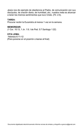 Documento digitalizado electrónicamente informar errores de sintaxis y ortografía a greccco@gmail.com
Jesús nos dio ejemplo de obediencia al Padre, de comunicación con sus
discípulos, de oración diaria, de humildad, etc.; nuestra meta es alcanzar
a tener los mismos sentimientos que tuvo Cristo. (Fil. 2:5).
TAREA:
Procurar recibir la Eucaristía al menos 1 vez en la semana.
MEMORIZAR:
(1 Cor. 10:13, 1 Jn. 1:9, I de Ped. 5:7 Santiago 1:22)
CITA LEMA:
Hebreos 6:11-12
(Para ponerse en el pizarrón o leerse al final)
 