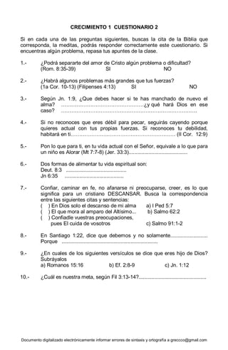 Documento digitalizado electrónicamente informar errores de sintaxis y ortografía a greccco@gmail.com
CRECIMIENTO 1 CUESTIONARIO 2
Si en cada una de las preguntas siguientes, buscas la cita de la Biblia que
corresponda, la meditas, podrás responder correctamente este cuestionario. Si
encuentras algún problema, repasa tus apuntes de la clase.
1.- ¿Podrá separarte del amor de Cristo algún problema o dificultad?
(Rom. 8:35-39) SI NO
2.- ¿Habrá algunos problemas más grandes que tus fuerzas?
(1a Cor. 10-13) (Filipenses 4:13) SI NO
3.- Según Jn. 1:9, ¿Que debes hacer si te has manchado de nuevo el
alma? …………………………………………¿y qué hará Dios en ese
caso? …………………………………………………………………….
4.- Si no reconoces que eres débil para pecar, seguirás cayendo porque
quieres actual con tus propias fuerzas. Si reconoces tu debilidad,
habitará en ti………………….………………………………… (II Cor. 12:9)
5.- Pon lo que para ti, en tu vida actual con el Señor, equivale a lo que para
un niño es Alorar (Mt 7:7-8) (Jer. 33:3).........................................
6.- Dos formas de alimentar tu vida espiritual son:
Deut. 8:3 ..........................................
Jn 6:35 .........................................
7.- Confiar, caminar en fe, no afanarse ni preocuparse, creer, es lo que
significa para un cristiano DESCANSAR. Busca la correspondencia
entre las siguientes citas y sentencias:
( ) En Dios solo el descanso de mi alma a) I Ped 5:7
( ) El que mora al amparo del Altísimo... b) Salmo 62:2
( ) Confiadle vuestras preocupaciones,
pues EI cuida de vosotros c) Salmo 91:1-2
8.- En Santiago 1:22, dice que debemos y no solamente..........................
Porque ...................................................................
9.- ¿En cuales de los siguientes versículos se dice que eres hijo de Dios?
Subráyalos
a) Romanos 15:16 b) Ef. 2:8-9 c) Jn. 1:12
10.- ¿Cuál es nuestra meta, según Fil 3:13-14?...............................................
 