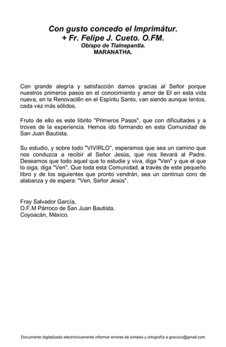 Documento digitalizado electrónicamente informar errores de sintaxis y ortografía a greccco@gmail.com
Con gusto concedo el Imprimátur.
+ Fr. Felipe J. Cueto. O.FM.
Obispo de Tlalnepantla.
MARANATHA.
Con grande alegría y satisfacción damos gracias al Señor porque
nuestros primeros pasos en el conocimiento y amor de El en esta vida
nueva, en la Renovaci6n en el Espíritu Santo, van siendo aunque lentos,
cada vez más sólidos.
Fruto de ello es este librito "Primeros Pasos", que con dificultades y a
troves de la experiencia. Hemos ido formando en esta Comunidad de
San Juan Bautista.
Su estudio, y sobre todo "VIVIRLO", esperamos que sea un camino que
nos conduzca a recibir al Señor Jesús, que nos llevará al Padre.
Deseamos que todo aquel que lo estudie y viva, diga "Ven" y que el que
lo oiga, diga "Ven". Que toda esta Comunidad, a través de este pequeño
libro y de los siguientes que pronto vendrán, sea un continuo coro de
alabanza y de espera: "Ven, Señor Jesús".
Fray Salvador García,
O.F.M Párroco de San Juan Bautista.
Coyoacán, México.
 
