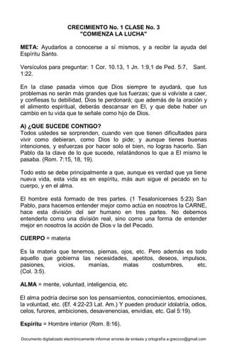 Documento digitalizado electrónicamente informar errores de sintaxis y ortografía a greccco@gmail.com
CRECIMIENTO No. 1 CLASE No. 3
"COMIENZA LA LUCHA"
META: Ayudarlos a conocerse a sí mismos, y a recibir la ayuda del
Espíritu Santo.
Versículos para preguntar: 1 Cor. 10.13, 1 Jn. 1:9,1 de Ped. 5:7, Sant.
1:22.
En la clase pasada vimos que Dios siempre te ayudará, que tus
problemas no serán más grandes que tus fuerzas; que si volviste a caer,
y confiesas tu debilidad, Dios te perdonará; que además de la oración y
el alimento espiritual, deberás descansar en El, y que debe haber un
cambio en tu vida que te señale como hijo de Dios.
A) ¿QUE SUCEDE CONTIGO?
Todos ustedes se sorprenden, cuando ven que tienen dificultades para
vivir como debieran, como Dios lo pide; y aunque tienes buenas
intenciones, y esfuerzas por hacer solo el bien, no logras hacerlo. San
Pablo da la clave de lo que sucede, relatándonos lo que a El mismo le
pasaba. (Rom. 7:15, 18, 19).
Todo esto se debe principalmente a que, aunque es verdad que ya tiene
nueva vida, esta vida es en espíritu, más aun sigue el pecado en tu
cuerpo, y en el alma.
El hombre está formado de tres partes. (1 Tesalonicenses 5:23) San
Pablo, para hacemos entender mejor como actúa en nosotros la CARNE,
hace esta división del ser humano en tres partes. No debemos
entenderlo como una división real, sino como una forma de entender
mejor en nosotros la acción de Dios v la del Pecado.
CUERPO = materia
Es la materia que tenemos, piernas, ojos, etc. Pero además es todo
aquello que gobierna las necesidades, apetitos, deseos, impulsos,
pasiones, vicios, manías, malas costumbres, etc.
(Col. 3:5).
ALMA = mente, voluntad, inteligencia, etc.
El alma podría decirse son los pensamientos, conocimientos, emociones,
la voluntad, etc. (Ef. 4:22-23 Lat. Am.) Y pueden producir idolatría, odios,
celos, furores, ambiciones, desavenencias, envidias, etc. Gal 5:19).
Espíritu = Hombre interior (Rom. 8:16).
 
