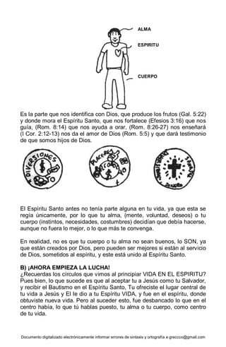 Documento digitalizado electrónicamente informar errores de sintaxis y ortografía a greccco@gmail.com
Es la parte que nos identifica con Dios, que produce los frutos (Gal. 5:22)
y donde mora el Espíritu Santo, que nos fortalece (Efesios 3:16) que nos
guía, (Rom. 8:14) que nos ayuda a orar, (Rom. 8:26-27) nos enseñará
(I Cor. 2:12-13) nos da el amor de Dios (Rom. 5:5) y que dará testimonio
de que somos hijos de Dios.
El Espíritu Santo antes no tenía parte alguna en tu vida, ya que esta se
regía únicamente, por lo que tu alma, (mente, voluntad, deseos) o tu
cuerpo (instintos, necesidades, costumbres) decidían que debía hacerse,
aunque no fuera lo mejor, o lo que más te convenga.
En realidad, no es que tu cuerpo o tu alma no sean buenos, lo SON, ya
que están creados por Dios, pero pueden ser mejores si están al servicio
de Dios, sometidos al espíritu, y este está unido al Espíritu Santo.
B) ¡AHORA EMPIEZA LA LUCHA!
¿Recuerdas los círculos que vimos al principiar VIDA EN EL ESPIRITU?
Pues bien, lo que sucede es que al aceptar tu a Jesús como tu Salvador,
y recibir el Bautismo en el Espíritu Santo, Tu ofreciste el lugar central de
tu vida a Jesús y El le dio a tu Espíritu VIDA, y fue en el espíritu, donde
obtuviste nueva vida. Pero al suceder esto, fue desbancado lo que en el
centro había, lo que tú hablas puesto, tu alma o tu cuerpo, como centro
de tu vida.
ALMA
ESPIRITU
CUERPO
 