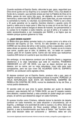Documento digitalizado electrónicamente informar errores de sintaxis y ortografía a greccco@gmail.com
Cuando recibiste el Espíritu Santo, obtuviste la paz, gozo, seguridad que
Dios envió (junto con su Espíritu) a tu corazón (Rom. 5:5) y fue desde el
fondo de tu corazón, que sentiste ansias por leer la Palabra de Dios en la
Biblia, ganas de orar como hijo suyo, de alabarle, de convivir con tus
hermanos y sobre todo DE SEGUIRLE; pero fíjate bien, en ese momento
tu sometiste tu mente, tu voluntad, tus sentimientos, TODO tu ser a Dios
y El pudo penetrar en tu espíritu (hombre interior) y guiarte como El
quería y sabia era lo mejor para ti. Mas hoy la cosa ya no es tan fácil, ya
que aun cuando todavía tengas el deseo de hacerlo, tus pensamientos o
tu cuerpo te lo impiden a cada instante, ya que el alma y el cuerpo no
están acostumbrados a ser manejados por NADIE y es lógico que se
rebelen porque quieren gobernar tu Vida.
C) ¿QUE DEBES HACER?
La Biblia dice que debes someter tanto a tu cuerpo como a tu alma a la
dirección del Espíritu (2 Cor. 10:4-5). En ella también se dice que la
CARNE son las obras del alma o del cuerpo, juntos o separados, cuando
estas obras se oponen al espíritu. (Gal. 5:16-21). Cuerpo no es lo mismo
que carne, puesto que el odio, la idolatría, etc., no están en nuestro
cuerpo, pero SI en nuestra carne. Carne son las obras que realizamos
nosotros SIN tomar en cuenta lo que nos dicta el espíritu.
Sin embargo, si nos dejamos conducir por el Espíritu Santo y negamos
obediencia a la vieja naturaleza que está en nosotros, PODEMOS
OBEDECER LA LEY DE DIOS. Los que se dejan dominar por sus
deseos, por su carne, por su vieja naturaleza, viven sólo para auto
complacerse, pero los que viven DE ACUERDO CON EL ESPIRITU
SANTO, se conducen como agrada a Dios.
El dejarse conducir por el Espíritu Santo, produce vida y paz, pero el
dejarse conducir por la vieja naturaleza produce la muerte. PORQUE LA
VIEJA NATURALEZA QUE ESTA EN NOSOTROS, SIEMPRE SE
REBELA EN CONTRA DE DIOS, nunca ha obedecido la ley de Dios, y
nunca podrá obedecerla.
El secreto está en que eres tú quien decides por quien te dejarás
conducir; esta decisión NO LA TOMA DIOS, ya que El respeta nuestro
libre albedrio, nuestra libertad, y esta consiste en poder elegir por cuenta
propia, el camino que deseamos seguir en cada momento.
Si quieres triunfar como Cristiano, deberás tomar la decisión de dejarte
conducir en cada momento, en cada situación o circunstancia, por el
Espíritu, y doblegar a la autoridad de este tu cuerpo y tu alma, Dara que
estas (siendo instrumentos de Dios) puedan reflejar los frutos del
Espíritu, o sea la transformación que hace el Señor ' del "hombre viejo;
pero esta decisión debe ser consciente y definitiva, debe ser una
 