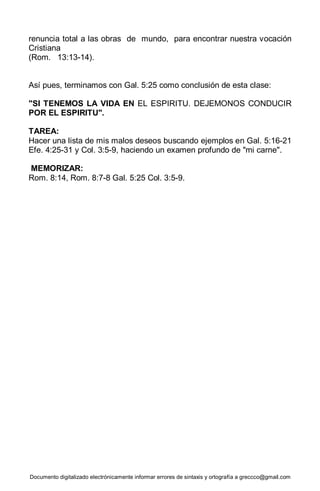 Documento digitalizado electrónicamente informar errores de sintaxis y ortografía a greccco@gmail.com
renuncia total a las obras de mundo, para encontrar nuestra vocación
Cristiana
(Rom. 13:13-14).
Así pues, terminamos con Gal. 5:25 como conclusión de esta clase:
"SI TENEMOS LA VIDA EN EL ESPIRITU. DEJEMONOS CONDUCIR
POR EL ESPIRITU".
TAREA:
Hacer una lista de mis malos deseos buscando ejemplos en Gal. 5:16-21
Efe. 4:25-31 y Col. 3:5-9, haciendo un examen profundo de "mi carne".
MEMORIZAR:
Rom. 8:14, Rom. 8:7-8 Gal. 5:25 Col. 3:5-9.
 