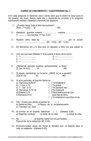 Documento digitalizado electrónicamente informar errores de sintaxis y ortografía a greccco@gmail.com
CURSO DE CRECIMIENTO 1 CUESTIONASIO No. 3
Con cada pregunta te daremos una o varias citas qua te darán la clave para la
re» puesta: así pues, busca cada cita y responde de acuerdo a la pregunta
subrayando verdad o falsedad y llenando los espacios.
1- ¿Puedes hacer todo el bien que quieras?
(Rom. 7:14-25) SI NO
2.- Debemos guardar nuestro ...................... nuestra …………………..
Y............... sin mancha. 1ª Tes. 5:23.
3.- Nuestra alma debe de .......................................... por la acción
.................................................. (Ef. 4:23). (Ef. 3:16).
4.- En Romanos 8:6 y 8 dice que no agradan a Dios los que siguen la
………………………………………………………………..
5.- Una vez que leas Gálatas 5:19 enumera 5 obras de la carne.
1. —........................... 4. —...........................
2. —........................... 5. —...........................
3. —...........................
6.- ¿Debemos someter nuestros pensamientos a Dios?
(2 Cor. 10:4-5). SI NO
7.- Si sigues sembrando en la carne ¿DIOS te va a ayudar?
(Gal 6:7-8). SI NO
8.- Si se lo permites, el Espíritu Santo te:
a) Romanos 8:26-27 ( ) Te fortalecerá
b) 1 Cor. 2-12 ( ) Te guiará
c) 1 Cor. 2:13 ( ) Te ayudará orar
d) Romanos 8:15-18 ( ) Te ensenará
e) Efesios 3:16 ( ) Dará testimonio de qua
f) Romanos 8:14 eres hijo de Dios.
( ) Te mostrará lo que Dios te da.
9.- Col. 1:9 dice que debes encontrar la: ( )
a) Señal de Dios b) Razón de tu comportamiento
c) Voluntad de Dios
10.- Si vivimos en el Espíritu debemos: ( ) (Gálatas 5:25)
a) Dejarnos conducir b) tratar de no caer c) volver la vista
11.- No…………………. al Espíritu Santo con el que fuisteis ………………….
Para el día de la redención (Ef. 4:30).
12.- Enumera cuáles serán los frutos si decides qua el Espíritu guie tu
vida en adelante: (Gálatas 5:22).
 
