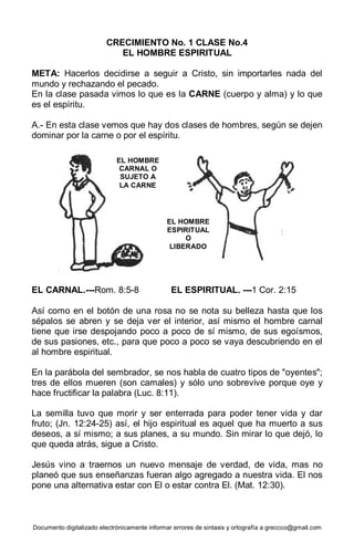 Documento digitalizado electrónicamente informar errores de sintaxis y ortografía a greccco@gmail.com
CRECIMIENTO No. 1 CLASE No.4
EL HOMBRE ESPIRITUAL
META: Hacerlos decidirse a seguir a Cristo, sin importarles nada del
mundo y rechazando el pecado.
En la clase pasada vimos lo que es la CARNE (cuerpo y alma) y lo que
es el espíritu.
A.- En esta clase vemos que hay dos clases de hombres, según se dejen
dominar por la carne o por el espíritu.
EL CARNAL.---Rom. 8:5-8 EL ESPIRITUAL. ---1 Cor. 2:15
Así como en el botón de una rosa no se nota su belleza hasta que los
sépalos se abren y se deja ver el interior, así mismo el hombre carnal
tiene que irse despojando poco a poco de sí mismo, de sus egoísmos,
de sus pasiones, etc., para que poco a poco se vaya descubriendo en el
al hombre espiritual.
En la parábola del sembrador, se nos habla de cuatro tipos de "oyentes";
tres de ellos mueren (son camales) y sólo uno sobrevive porque oye y
hace fructificar la palabra (Luc. 8:11).
La semilla tuvo que morir y ser enterrada para poder tener vida y dar
fruto; (Jn. 12:24-25) así, el hijo espiritual es aquel que ha muerto a sus
deseos, a sí mismo; a sus planes, a su mundo. Sin mirar lo que dejó, lo
que queda atrás, sigue a Cristo.
Jesús vino a traernos un nuevo mensaje de verdad, de vida, mas no
planeó que sus enseñanzas fueran algo agregado a nuestra vida. El nos
pone una alternativa estar con El o estar contra El. (Mat. 12:30).
EL HOMBRE
CARNAL O
SUJETO A
LA CARNE
EL HOMBRE
ESPIRITUAL
O
LIBERADO
 