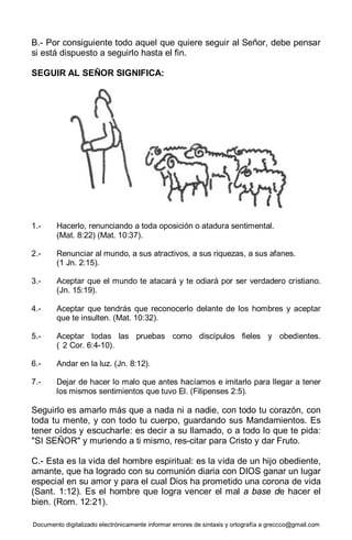 Documento digitalizado electrónicamente informar errores de sintaxis y ortografía a greccco@gmail.com
B.- Por consiguiente todo aquel que quiere seguir al Señor, debe pensar
si está dispuesto a seguirlo hasta el fin.
SEGUIR AL SEÑOR SIGNIFICA:
1.- Hacerlo, renunciando a toda oposición o atadura sentimental.
(Mat. 8:22) (Mat. 10:37).
2.- Renunciar al mundo, a sus atractivos, a sus riquezas, a sus afanes.
(1 Jn. 2:15).
3.- Aceptar que el mundo te atacará y te odiará por ser verdadero cristiano.
(Jn. 15:19).
4.- Aceptar que tendrás que reconocerlo delante de los hombres y aceptar
que te insulten. (Mat. 10:32).
5.- Aceptar todas las pruebas como discípulos fieles y obedientes.
( 2 Cor. 6:4-10).
6.- Andar en la luz. (Jn. 8:12).
7.- Dejar de hacer lo malo que antes hacíamos e imitarlo para llegar a tener
los mismos sentimientos que tuvo El. (Filipenses 2:5).
Seguirlo es amarlo más que a nada ni a nadie, con todo tu corazón, con
toda tu mente, y con todo tu cuerpo, guardando sus Mandamientos. Es
tener oídos y escucharle: es decir a su llamado, o a todo lo que te pida:
"SI SEÑOR" y muriendo a ti mismo, res-citar para Cristo y dar Fruto.
C.- Esta es la vida del hombre espiritual: es la vida de un hijo obediente,
amante, que ha logrado con su comunión diaria con DIOS ganar un lugar
especial en su amor y para el cual Dios ha prometido una corona de vida
(Sant. 1:12). Es el hombre que logra vencer el mal a base de hacer el
bien. (Rom. 12:21).
 