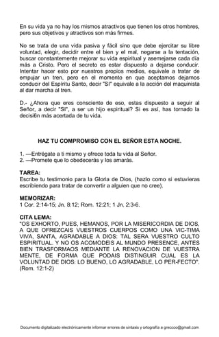 Documento digitalizado electrónicamente informar errores de sintaxis y ortografía a greccco@gmail.com
En su vida ya no hay los mismos atractivos que tienen los otros hombres,
pero sus objetivos y atractivos son más firmes.
No se trata de una vida pasiva y fácil sino que debe ejercitar su libre
voluntad, elegir, decidir entre el bien y el mal, negarse a la tentación,
buscar constantemente mejorar su vida espiritual y asemejarse cada día
más a Cristo. Pero el secreto es estar dispuesto a dejarse conducir.
Intentar hacer esto por nuestros propios medios, equivale a tratar de
empujar un tren, pero en el momento en que aceptamos dejarnos
conducir del Espíritu Santo, decir "SI" equivale a la acción del maquinista
al dar marcha al tren.
D.- ¿Ahora que eres consciente de eso, estas dispuesto a seguir al
Señor, a decir "SI", a ser un hijo espiritual? Si es así, has tornado la
decisi6n más acertada de tu vida.
HAZ TU COMPROMISO CON EL SEÑOR ESTA NOCHE.
1. —Entrégate a ti mismo y ofrece toda tu vida al Señor.
2. —Promete que lo obedecerás y los amarás.
TAREA:
Escribe tu testimonio para la Gloria de Dios, (hazlo como si estuvieras
escribiendo para tratar de convertir a alguien que no cree).
MEMORIZAR:
1 Cor. 2:14-15; Jn. 8:12; Rom. 12:21; 1 Jn. 2:3-6.
CITA LEMA:
"OS EXHORTO, PUES, HEMANOS, POR LA MISERICORDIA DE DIOS,
A QUE OFREZCAIS VUESTROS CUERPOS COMO UNA VIC-TIMA
VIVA, SANTA, AGRADABLE A DIOS: TAL SERA VUESTRO CULTO
ESPIRITUAL. Y NO OS ACOMODEIS AL MUNDO PRESENCE, ANTES
BIEN TRASFORMAOS MEDIANTE LA RENOVACION DE VUESTRA
MENTE, DE FORMA QUE PODAIS DISTINGUIR CUAL ES LA
VOLUNTAD DE DIOS: LO BUENO, LO AGRADABLE, LO PER-FECTO".
(Rom. 12:1-2)
 