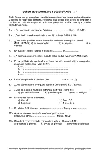 Documento digitalizado electrónicamente informar errores de sintaxis y ortografía a greccco@gmail.com
CURSO DE CRECIMIENTO 1 CUESTIONARIO No. 4
En la forma que ya antes has resuelto tus cuestionarios, busca la cita adecuada,
y escoge la respuesta correcta. Recuerda quo debes orar antes de empezar a
resol-verlo; trata de responder solo tres preguntas al día, para que puedas
entenderlas mejor.
1.- ¿Es necesario declararte Cristiano ..................... (Rom. 10:9-10).
2.- ¿Que fue lo que el maestro de la ley dijo a Jesús? (Mat. 8:19).
3.- ¿Que fue lo que hizo que el Joven rico desistiera de seguir a Jesús?
(Mat. 19:21-22) a) su enfermedad b) su riqueza c) su
vanidad
4.- En Juan 8:12 dice: "El que me siga no............... en.....................
5.- ¿A quienes se refiere Jesús, cuando habla de los "Muertos"? (Mat. 8:22).
8.- En la parábola del sembrador se hace mención a cuatro tipos de oyentes;
menciona cuales son: (Mat. 13:18).
1. —.........................................................................
2. —.........................................................................
3. —.........................................................................
4. —.........................................................................
7.- La semilla para dar fruto tiene que.................... (Jn. 12:24-26).
8.- ¿Que debe hacer el que quera seguir a Crista (Marc. 8:34) Explica.
9.- ¿Que es lo que al mundo le extrañará de ti? (la. Pedro 4:4) ( )
a) que seas cristiano b) que no salgas c) que no lo sigas
10.- Dios ve dos tipos de hombres.
a) Carnal ( ) Rom. 8:8
b) Espiritual ( ) 1 Cor. 2:15
11.- En Mateo 6:24 dice que no puedes.................. a Dios y a las..................
12.- A causa de creer en Jesús te odiarán pero el que............................
HASTA EL FIN se................................... (Mateo 10:22)
13.- Dios dará como premio la corona de la vida si: (Santiago 1:12).
a) Soportas la prueba b) Evitas las pruebas c) Permite las pruebas
 