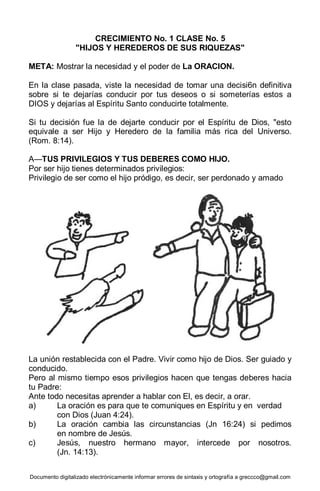 Documento digitalizado electrónicamente informar errores de sintaxis y ortografía a greccco@gmail.com
CRECIMIENTO No. 1 CLASE No. 5
"HIJOS Y HEREDEROS DE SUS RIQUEZAS"
META: Mostrar la necesidad y el poder de La ORACION.
En la clase pasada, viste la necesidad de tomar una decisi6n definitiva
sobre si te dejarías conducir por tus deseos o si someterías estos a
DIOS y dejarías al Espíritu Santo conducirte totalmente.
Si tu decisión fue la de dejarte conducir por el Espíritu de Dios, "esto
equivale a ser Hijo y Heredero de la familia más rica del Universo.
(Rom. 8:14).
A—TUS PRIVILEGIOS Y TUS DEBERES COMO HIJO.
Por ser hijo tienes determinados privilegios:
Privilegio de ser como el hijo pródigo, es decir, ser perdonado y amado
La unión restablecida con el Padre. Vivir como hijo de Dios. Ser guiado y
conducido.
Pero al mismo tiempo esos privilegios hacen que tengas deberes hacia
tu Padre:
Ante todo necesitas aprender a hablar con El, es decir, a orar.
a) La oración es para que te comuniques en Espíritu y en verdad
con Dios (Juan 4:24).
b) La oración cambia las circunstancias (Jn 16:24) si pedimos
en nombre de Jesús.
c) Jesús, nuestro hermano mayor, intercede por nosotros.
(Jn. 14:13).
 