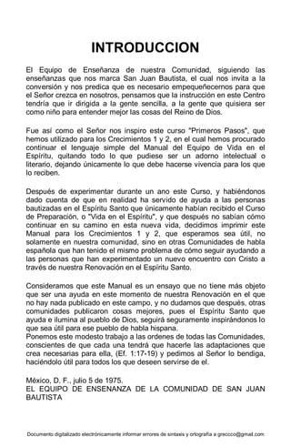 Documento digitalizado electrónicamente informar errores de sintaxis y ortografía a greccco@gmail.com
INTRODUCCION
El Equipo de Enseñanza de nuestra Comunidad, siguiendo las
enseñanzas que nos marca San Juan Bautista, el cual nos invita a la
conversión y nos predica que es necesario empequeñecernos para que
el Señor crezca en nosotros, pensamos que la instrucción en este Centro
tendría que ir dirigida a la gente sencilla, a la gente que quisiera ser
como niño para entender mejor las cosas del Reino de Dios.
Fue así como el Señor nos inspiro este curso "Primeros Pasos", que
hemos utilizado para los Crecimientos 1 y 2, en el cual hemos procurado
continuar el lenguaje simple del Manual del Equipo de Vida en el
Espíritu, quitando todo lo que pudiese ser un adorno intelectual o
literario, dejando únicamente lo que debe hacerse vivencia para los que
lo reciben.
Después de experimentar durante un ano este Curso, y habiéndonos
dado cuenta de que en realidad ha servido de ayuda a las personas
bautizadas en el Espíritu Santo que únicamente habían recibido el Curso
de Preparación, o "Vida en el Espíritu", y que después no sabían cómo
continuar en su camino en esta nueva vida, decidimos imprimir este
Manual para los Crecimientos 1 y 2, que esperamos sea útil, no
solamente en nuestra comunidad, sino en otras Comunidades de habla
española que han tenido el mismo problema de cómo seguir ayudando a
las personas que han experimentado un nuevo encuentro con Cristo a
través de nuestra Renovación en el Espíritu Santo.
Consideramos que este Manual es un ensayo que no tiene más objeto
que ser una ayuda en este momento de nuestra Renovación en el que
no hay nada publicado en este campo, y no dudamos que después, otras
comunidades publicaron cosas mejores, pues el Espíritu Santo que
ayuda e ilumina al pueblo de Dios, seguirá seguramente inspirándonos lo
que sea útil para ese pueblo de habla hispana.
Ponemos este modesto trabajo a las ordenes de todas las Comunidades,
conscientes de que cada una tendrá que hacerle las adaptaciones que
crea necesarias para ella, (Ef. 1:17-19) y pedimos al Señor lo bendiga,
haciéndolo útil para todos los que deseen servirse de el.
México, D. F., julio 5 de 1975.
EL EQUIPO DE ENSENANZA DE LA COMUNIDAD DE SAN JUAN
BAUTISTA
 