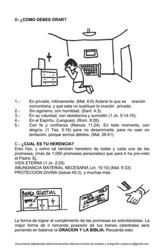 Documento digitalizado electrónicamente informar errores de sintaxis y ortografía a greccco@gmail.com
B- ¿COMO DEBES ORAR?
1.- En privado, íntimamente. (Mat. 6:6) Aclarar lo que es oración
comunitaria, y que esta no sustituye la oración privada.
2.- Sin egoísmo, con humildad. (Sant. 4:3).
3.- En su voluntad, con obediencia y sumisi6n (1 Jn. 5:14-15).
4.- En el Espíritu. (Lenguas). (Rom. 8:26).
5.- Con fe y confianza (Marcos 11:24). En todo momento, con
alegría, (1 Tes. 5:16) para no desanimarte, para no caer en
tentación, porque somos débiles. (Mat. 26:41).
C.- ¿CUAL ES TU HERENCIA?
Eres hijo, y como tal también heredero de todas y cada una de las
promesas, (más de 1,000 promesas personales) que para ti ha pro-visto
el Padre: Ej.:
VIDA ETERNA (1 Jn. 2:25)
ABUNDANCIA MATERIAL NECESARIA (Jn. 10:10) (Mat. 6:33).
PROTECCION DIVINA (Isaías 45:3), y muchas más.
La forma de lograr el cumplimiento de las promesas es solicitándolas. La
mejor forma de ir tomando posesión de tus bienes celestiales será
poniendo en balance la ORACION Y LA BIBLIA. Recuerda esto:
 