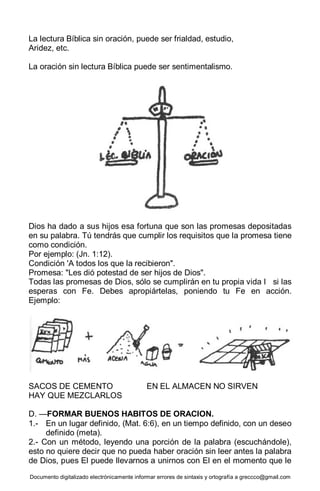 Documento digitalizado electrónicamente informar errores de sintaxis y ortografía a greccco@gmail.com
La lectura Bíblica sin oración, puede ser frialdad, estudio,
Aridez, etc.
La oración sin lectura Bíblica puede ser sentimentalismo.
Dios ha dado a sus hijos esa fortuna que son las promesas depositadas
en su palabra. Tú tendrás que cumplir los requisitos que la promesa tiene
como condición.
Por ejemplo: (Jn. 1:12).
Condición 'A todos los que la recibieron".
Promesa: "Les dió potestad de ser hijos de Dios".
Todas las promesas de Dios, sólo se cumplirán en tu propia vida I si las
esperas con Fe. Debes apropiártelas, poniendo tu Fe en acción.
Ejemplo:
SACOS DE CEMENTO EN EL ALMACEN NO SIRVEN
HAY QUE MEZCLARLOS
D. —FORMAR BUENOS HABITOS DE ORACION.
1.- En un lugar definido, (Mat. 6:6), en un tiempo definido, con un deseo
definido (meta).
2.- Con un método, leyendo una porción de la palabra (escuchándole),
esto no quiere decir que no pueda haber oración sin leer antes la palabra
de Dios, pues El puede llevarnos a unirnos con El en el momento que le
 