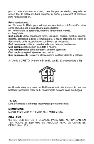 Documento digitalizado electrónicamente informar errores de sintaxis y ortografía a greccco@gmail.com
plazca, pero al comenzar a orar, o en tiempos de frialdad, sequedad o
aridez, leer la Biblia nos hará escuchar al Señor y esto será el alimento
para nuestra oración.
Recomendaciones:
a) No uses la Biblia para adquirir conocimientos o información, sino
como el medio por el cual Dios te puede hablar.
b) No corras ni te apresures, examina lentamente, medita.
c) Pregúntate:
Qué pecado debo abandonar ejem., chismes, codicia, mentira, rencor;
detente, confiésalo a Dios y renuncia a el, y haz el propósito de recibir el
Sacramento de la reconciliación con Dios si es necesario.
Qué promesas contiene, para hacerla mía; detente y reclámala.
Qué ejemplo debo seguir: decídete a hacerlo.
Que Mandamiento debo obedecer: detente, ejecútalo.
Que tropiezo (o piedra) o error debo evitar.
Que pensamiento nuevo me ofrece acerca de Dios; detente y alábalo.
3.- Unido a CRISTO: Orando a El, en El, con El. (Contestándole a El)
4.- Guarda silencio y escucha. Deléitate el resto del día con lo que han
hablado y permítele estar en tu pensamiento en cada cosa que hagas.
TAREA:
Lista de amigos y parientes inconversos por quienes orar.
MEMORIZAR:
Marcos 11:24; Juan 14:13; Juan 15:7; Mateo 21:22.
CITA LEMA:
"ESTEN DESPIERTOS Y ORANDO, PARA QUE NO CA1GAN EN
TENTACION; EL ESPIRITU ES ANIMOSO PERO LA CARNE ES
DEBIL". (Mat. 26:41).
 
