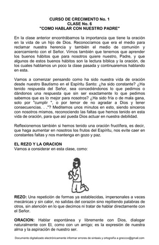 Documento digitalizado electrónicamente informar errores de sintaxis y ortografía a greccco@gmail.com
CURSO DE CRECIMENTO No. 1
CLASE No. 6
"COMO HABLAR CON NUESTRO PADRE"
En la clase anterior encontrábamos la importancia que tiene la oración
en la vida de un hijo de Dios. Reconocíamos que era el medio para
reclamar nuestra herencia y también el medio de comunión y
acercamiento con el Señor. Vimos también que tenemos que aprender
los buenos hábitos que para nosotros quiere nuestro, Padre, y que
algunos de estos buenos hábitos son la lectura bíblica y la oración, de
los cuales hablamos un poco la clase pasada y continuaremos hablando
en esta.
Vamos a comenzar pensando como ha sido nuestra vida de oración
desde nuestro Bautismo en el Espíritu Santo: ¿ha sido constante? ¿Ha
tenido respuesta del Señor, sea concediéndonos lo que pedimos o
dándonos una respuesta que sin ser exactamente lo que pedimos
sabemos que es lo mejor para nosotros? ¿Ha sido fría o de mala gana,
solo por "cumplir ", o por temor de no agradar a Dios y tener
consecuencias. . ."? Meditemos unos minutos en esto, siendo sinceros
con nosotros mismos, reconociendo las faltas que hemos tenido en esta
vida de oración, para que así pueda Dios actuar en nuestra debilidad.
Reflexionemos también si hemos tenido una oración fructífera, es decir,
que haga aumentar en nosotros los frutos del Espíritu, nos evite caer en
constantes faltas y nos mantenga en gozo y paz.
EL REZO Y LA ORACION
Vamos a considerar en esta clase, como:
REZO: Una repetición de formas ya establecidas, impersonales a veces
mecánicas y sin calor, no salidas del corazón sino repitiendo palabras de
otros, sin atención en lo que decimos ni tratar de hablar directamente con
el Señor.
ORACION: Hablar espontánea y libremente con Dios, dialogar
naturalmente con El, como con un amigo; es la expresión de nuestra
alma y la aspiración de nuestro ser.
 