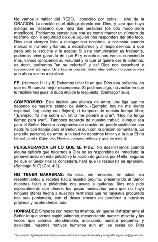 Documento digitalizado electrónicamente informar errores de sintaxis y ortografía a greccco@gmail.com
No vamos a hablar del REZO, conocido por todos sino de la
ORACION. La oración es el diálogo directo con Dios, y para que haya
diálogo es necesario que haya dos personas (de otro modo seria
monólogo). Podríamos pensar que orar es como marcar un número de
teléfono, con la seguridad de que alguien nos responderá del otro lado.
Dios está siempre listo a dialogar con nosotros, a contestar cuando
marcas el numero y llamas, a escucharnos y a responder-nos, a que
cada uno le escuche y le acepte. Si esta comunicación es frecuente,
podemos tener garantía de que El y nosotros nos vamos conociendo
mas, vamos conociendo su voluntad y lo que El quiere que le pidamos,
es decir, pediremos "en su voluntad" y así Dios nos escuchará y
responderá siempre. Una buena oración tiene elementos indispensables
que ahora vamos a explicar:
FE: (Hebreos 11:1 y 6) Debemos tener fe en que Dios esta présenle, en
que es El nuestra mejor recompensa. Si pedimos algo, no vacilar en que
lo recibiremos pues la duda impide la respuesta. (Santiago 1:6-8).
COMPROMISO: Este implica una alianza de amor, una liga que no
depende de nuestro estado de ánimo. (Ejemplo: hoy no me siento
espiritual, hoy estoy con flojera), ni tampoco de nuestro tiempo libre,
"(Ejemplo: "Si me sobra un ratito me pondré a orar", "Hoy no tengo
tiempo para orar"). Tampoco depende de nuestro trabajo, aunque sea
para el Señor. Nuestro compromiso de oración no puede sustituirse con
nada: Ni con trabajo para el Señor, ni aun con la oración comunitaria. Es
una cita personal, de amor, a la cual no debemos faltar y a la que El no
faltará jamás. (Ejemplo. Novios comprometidos y que se aman).
PERSEVERANCIA EN LO QUE SE PIDE: No desanimarnos cuando
alguna petición que hacemos a Dios no es respondida de inmediato; la
perseverancia en esta petición y la acción de gracias por M ella, seguros
de que el Señor nos la concederá, hará que la respuesta se apresure.
(Santiago 5:17) (Col. 4:2).
NO TENER BARRERAS: Es decir, sin rencores, sin odios, sin
resentimientos o recelos hacia nuestro prójimo, presentando al Señor
nuestras fallas y pidiéndole nos ayude a quitarlas. Dios nos pide
especialmente que demos los pasos necesarios para que no haya
ninguna ofensa hecha a nuestros hermanos que no hayamos procurado
nos sea perdonada, con el deseo sincero de perdonar a nuestros
prójimos y no ofenderlos más.
HONRADEZ: Sinceros con nosotros mismos, sin querer disfrazar ante el
Señor lo que somos espiritualmente, reconociendo nuestra miseria y las
veces que caemos ofendiéndolo, analizando nuestra pequeñez y
debilidad, nuestros motivos humanos aun en las cosas de Dios
 