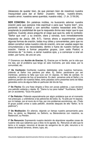 Documento digitalizado electrónicamente informar errores de sintaxis y ortografía a greccco@gmail.com
(deseosos de quedar bien, de que piensen bien de nosotros) nuestra
mezquindad para dar al Señor (nuestro tiempo, nuestro dinero,
nuestro amor, nuestros seres queridos, nuestra vida). (1 Jn. 3:18-24).
SER CONCISA: Sin palabras inútiles, no buscando adornar nuestra
oración para que parezca más espiritual o para que "suene bien", sino
poniendo con claridad y con sencillez nuestra necesidad ante Dios,
aceptando la posibilidad de que la respuesta divina sea mejor que lo que
pedimos. Cuando Jesús pregunto al ciego que que-ria, este le contesto:
"Señor que vea": y su oración, clara y concisa, tuvo inmediatamente
respuesta de Jesús. (Mt. 6:7). Vamos ahora a experimentar juntos
algunas formas de oración, todas muy útiles y convenientes, pero que no
deben constituir solas nuestra vida de oración, sino ser usadas según las
circunstancias y las necesidades, dentro o fuera de nuestro tiempo de
oración. Vamos a formar pequeños grupos, (con cada Pastor) a
tomarnos de * la mano, a cerrar nuestros ojos, y a comenzar a orar en
orden, por turno, de uno en uno.
1º Oraremos con Acción de Gracias: Ej. Gracias por mi familia, por la vida que
me das, por el problema que tengo en este momento, por esta clase, por la
comunidad, etc.
2º De Confesión Confiando nuestras debilidades ante nuestros hermanos,
pidiendo al Señor nos perdone por ellas. Ej. Señor, perdóname por ser
mentiroso, perdona la falta que tuve con mi esposo, mi falta de caridad, mi
soberbia, mi pereza de hoy al levantarme. Es decir, ponemos ante el Señor y le
pedimos perdón de nuestras faltas, tanto pasadas como presentes tanto de faltas
generales como de alguna falta en particular del día de hoy.
3º De Flecha: Es una frase dirigida a Dios con pocas palabras, y que encierra
una petici6n ardiente y rápida. Ej. "Dame tu luz para hablar" "Auxílianos, Señor"
(en un accidente). "Guía mis pasos".
4º De Petición: Pidiendo especialmente por algún problema que en el momento
nos preocupe, y uniéndonos a las peticiones de todos. Ej. Te pido por mi esposo,
por mi trabajo, por el novio de mi hija, por mis problemas económicos, etc. (Todo
el grupo puede unirse a cada petici6n, diciendo después de ella "Señor, te lo
pedimos").
5º De Meditación: En silencio, dejando un tiempo nuestro pensamiento para
Dios, su gloria, su Majestad, su Señorío, su Benevolencia con nosotros, su
Redención, su Perdón.
6º De Renuncia: Expresando nuestra decisión de abandonar aquellas cosas de
nuestra vida que sabemos que a Dios no le agrada. Ej.: Renuncio al odio que le
tenía a mi suegra; renuncio al de-seo de vengarme de mi jefe; renuncio a mi
deseo de bienes terrenos, dinero, lujos, etc.
 