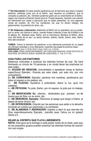 Documento digitalizado electrónicamente informar errores de sintaxis y ortografía a greccco@gmail.com
7º De Intercesión: En esta oración pediremos por el hermano que esta a nuestra
derecha, pidiendo junto con el al Señor, que resuelva su problema, que le
conceda su petición, etc. También podemos pedir por su crecimiento en el Señor,
según nos inspire el Espíritu Santo para el. Puede después, hacerse una oración
de intercesión por cosas o personas que no están presentes, en una segunda
ronda de oración; Ej. Por los incrédulos, los que no tienen trabajo, los
gobernantes, la juventud sin amor, etc.
8º De Alabanza y Adoración; Alabando al Señor por su grandeza, por su poder,
por su amor, por darnos a Jesús, usando frases nuestras o bien de la Biblia o de
la Iglesia: Ej.: Alabado seas, Señor, por tu hermosura. Bendice al Señor, alma
mía, del fondo de mi ser,' su santo nombre. ¡Santo, Santo, Santo, eres, Señor
Dios del Universo!
TAREA: Tomar la decisión de perdonar a sus ofensores poniendo en un papel
las ofensas recibidas y a los ofensores, trayendo ese papel la próximo clase.
MEMORIZAR: Sant. 5:19-20; Mt 6:7; Sant 1:6-8; I Jn. 3:18-24.
CITA LEMA: ORAD CONSTANTEMENTE, EN TODO DAD GRACIAS, PUES ESTO ES LO
QUE DIOS, EN CRISTO JESUS, QUIERE DE VOSOTROS. (1 Tes. 5:17-18).
GUIA PARA LOS PASTORES
Debemos motivarles a practicar las distintas formas de orar. Se hará
formando un círculo de 10 personas y en ronda llevar las oraciones en
este orden.
1.- ACCION DE GRACIAS: (Llevándolos a agradecer cosas o hechos
específicos) Ejemplo.: Gracias por esta clase, por este día, por mis
compañeros.
2.- DE CONFESION: Ejemplo: perdona mis mentiras, perdóname por
faltar al respeto a mis padres, etc.
3.- DE FLECHA: Ayúdame a entenderte, dame tu luz, guía mis
palabras.
4.- DE PETICION: Te pido, Señor, por mi esposo, te pido por mi trabajo,
etc.
5.- DE MEDITACION: Es silencio, diciéndoles que piensen en lo
bueno que es Dios, en su amor, etc.
6.- DE RENUNCIA: Ejemplo.: Renuncio al apego que tengo a fulana, al
deseo de tener dinero, etc.
7.- DE INTERCESION: Oración por las personas que están a la derecha
tomando en cuenta sus peticiones y su confesión.
8.- DE ALABANZA Y ADORACION: Urgirlos a decir lo que sien-tan de
Dios espontáneamente Ejemplo.: ¡bendito seas Yahve es mi pastor!
Gloria a ti.
DEJAR AL ESPIRITU QUE FLUYA LIBREMENTE.
NOTA: Esta guía se le entrega a cada pastor antes de la clase, para que
en los pequeños grupos puedan practicar las distintas formas de oración
con sus ovejas.
 