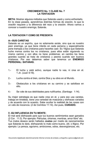 Documento digitalizado electrónicamente informar errores de sintaxis y ortografía a greccco@gmail.com
CRECIMIENTO No. 1 CLASE No. 7
LA TENTACION
META: Mostrar algunos métodos que Satanás usará y como enfrentarlo.
En la clase pasada, aprendimos distintas formas de oración, lo que la
oraci6n requiere y la diferencia del rezo y la oración. Ahora vamos a
conocer a nuestro enemigo, Satanás.
LA TENTACION Y COMO SE PRESENTA
A—SUS CARETAS
Satanás es un espíritu, que no solamente existe, sino que es nuestro
peor enemigo, ya que tiene interés en cada persona y especialmente
pone trampas a los cristianos para hacerles caer. Es 16gico que Satanás
luche menos contra los no cristianos, pues ellos están siguiendo su
mismo camino y con ellos no tiene problemas; en cambio los tiene
grandes cuando se trata de cristianos y peores cuando son buenos
cristianos. Por eso debemos saber que tenemos un ENEMIGO
PERSONAL: SATANAS.
1.- El lucha y está activo, aunque nadie lo vea, ni crea en el.
1 Jn. (Juan 5:19).
2.- Lucha contra el bien, contra Dios y su obra en el Mundo.
3.- Obstaculiza a los cristianos en su camino y se satisface en
ello.
4.- Se vale de sus debilidades para nulificarlos. (Santiago 1:14).
Su mejor estrategia es que nadie crea en el, y para eso usa caretas,
trabaja en tinieblas, tiene una variedad de mascaras y disfraces variados
y de acuerdo con la ocasión. Sabe ocultar la realidad de las cosas con
un velo de inocencia. (2 de Corintios 11:14). Así pues, CUIDADO.
B -SU INFLUENCIA EN TU MENTE:
El mal será disfrazado para que tus buenos sentimientos sean ganados
(2 Cor. 11:3). Por ejemplo: Películas, chismes, mentiras, amor libre" etc.
Tus malos deseos serán hallados Justos por medio de razonamientos
que Satanás te dará, disfrazando lo malo como bueno, útil, o l6gico. Por
ejemplo: La pereza, egoísmo, ambiciones, odios, desvergüenzas, etc.
 