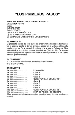 Documento digitalizado electrónicamente informar errores de sintaxis y ortografía a greccco@gmail.com
"LOS PRIMEROS PASOS"
PARA RECIEN BAUTIZADOS EN EL ESPIRITU
CRECIMIENTO I y II
Índice:
A) PROPOSITO
B) CONTENIDO
C) APLICACION PRÁCTICA
D) EL EQUIPO QUE TRABAJARA
E) DURACION, VARIACIONES, COMENTARIOS
A) PROPOSITO
El propósito básico de este curso es encaminar a los recién bautizados
en el Espíritu Santo, a dar os primeros pasos en la Vida en el Espíritu,
confirmando su Fe, y encaminándolos a orar y leer la Palabra de Dios,
motivándolos; a practicar nuevas enseñanzas. (Heb. 6: 11). Es también
procurar prepararles y prevenirles acerca de los problemas a los cuales
tendrán que enfrentarse.
B) CONTENIDO
1. —El curso está dividido en dos ciclos: CRECIMIENTO I
Y CRECIMIENTO II.
CRECIMIENTO I
1a. semana.................... Introducción
2a. semana.................... Clase 1
3a. semana.................... Clase 2
4a. semana.................... Clase 3
5a. semana.................... CONVIVENCIA Y COMPARTIR
6a. semana.................... Clase 4
7a. semana.................... Clase 5
8a. semana.................... Clase 6
9a. semana.................... Clase 7
10a. semana................... CONVIVENCIA Y COMPARTIR
11a. semana.................... MISA DE ACCION DE GRACIAS
(Una semana de descanso o retiro espiritual para líderes, pastores y
ovejas).
 
