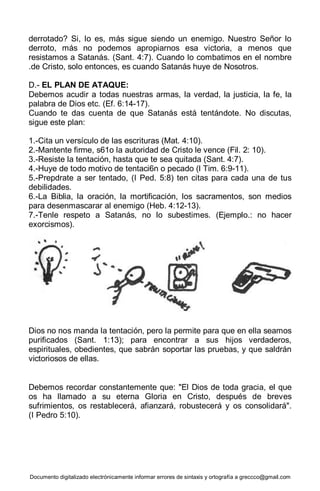 Documento digitalizado electrónicamente informar errores de sintaxis y ortografía a greccco@gmail.com
derrotado? Si, lo es, más sigue siendo un enemigo. Nuestro Señor lo
derroto, más no podemos apropiarnos esa victoria, a menos que
resistamos a Satanás. (Sant. 4:7). Cuando lo combatimos en el nombre
.de Cristo, solo entonces, es cuando Satanás huye de Nosotros.
D.- EL PLAN DE ATAQUE:
Debemos acudir a todas nuestras armas, la verdad, la justicia, la fe, la
palabra de Dios etc. (Ef. 6:14-17).
Cuando te das cuenta de que Satanás está tentándote. No discutas,
sigue este plan:
1.-Cita un versículo de las escrituras (Mat. 4:10).
2.-Mantente firme, s61o la autoridad de Cristo le vence (Fil. 2: 10).
3.-Resiste la tentación, hasta que te sea quitada (Sant. 4:7).
4.-Huye de todo motivo de tentaci6n o pecado (I Tim. 6:9-11).
5.-Prepdrate a ser tentado, (I Ped. 5:8) ten citas para cada una de tus
debilidades.
6.-La Biblia, la oración, la mortificación, los sacramentos, son medios
para desenmascarar al enemigo (Heb. 4:12-13).
7.-Tenle respeto a Satanás, no lo subestimes. (Ejemplo.: no hacer
exorcismos).
Dios no nos manda la tentación, pero la permite para que en ella seamos
purificados (Sant. 1:13); para encontrar a sus hijos verdaderos,
espirituales, obedientes, que sabrán soportar las pruebas, y que saldrán
victoriosos de ellas.
Debemos recordar constantemente que: "El Dios de toda gracia, el que
os ha llamado a su eterna Gloria en Cristo, después de breves
sufrimientos, os restablecerá, afianzará, robustecerá y os consolidará".
(I Pedro 5:10).
 