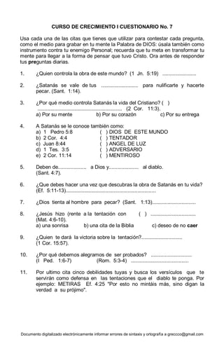 Documento digitalizado electrónicamente informar errores de sintaxis y ortografía a greccco@gmail.com
CURSO DE CRECIMIENTO I CUESTIONARIO No. 7
Usa cada una de las citas que tienes que utilizar para contestar cada pregunta,
como el medio para grabar en tu mente la Palabra de DIOS: úsala también como
instrumento contra tu enemigo Personal; recuerda que tu meta en transformar tu
mente para llegar a la forma de pensar que tuvo Cristo. Ora antes de responder
tus preguntas diarias.
1. ¿Quien controla la obra de este mundo? (1 Jn. 5:19) ........................
2. ¿Satanás se vale de tus .......................... para nulificarte y hacerte
pecar. (Sant. 1:14).
3. ¿Por qué medio controla Satanás la vida del Cristiano? ( )
............................................................ (2 Cor. 11:3).
a) Por su mente b) Por su corazón c) Por su entrega
4. A Satanás se le conoce también como:
a) 1 Pedro 5:8 ( ) DIOS DE ESTE MUNDO
b) 2 Cor. 4:4 ( ) TENTADOR
c) Juan 8:44 ( ) ANGEL DE LUZ
d) 1 Tes. 3:5 ( ) ADVERSARIO
e) 2 Cor. 11:14 ( ) MENTIROSO
5. Deben de.................... a Dios y..................... al diablo.
(Sant. 4:7).
6. ¿Que debes hacer una vez que descubras la obra de Satanás en tu vida?
(Ef. 5:11-13)................................................................
7. ¿Dios tienta al hombre para pecar? (Sant. 1:13)...............................
8. ¿Jesús hizo (rente a la tentación con ( ) ................................
(Mat. 4:6-10).
a) una sonrisa b) una cita de la Biblia c) deseo de no caer
9. ¿Quien te dará la victoria sobre la tentación?.............................
(1 Cor. 15:57).
10. ¿Por qué debemos alegramos de ser probados? .............................
(I Ped. 1:6-7) (Rom. 5:3-4) .........................................
11. Por ultimo cita cinco debilidades tuyas y busca los versículos que te
servirán como defensa en las tentaciones que el diablo te ponga. Por
ejemplo: METIRAS Ef. 4:25 "Por esto no mintáis más, sino digan la
verdad a su prójimo".
 