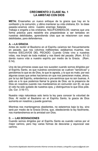 Documento digitalizado electrónicamente informar errores de sintaxis y ortografía a greccco@gmail.com
CRECIMIENTO 2 CLASE No. 1
LA AMISTAD CON DIOS
META: Ensenarles un nuevo enfoque de la gracia que hay en la
confesión y la comunión, y c6mo mantener su vida cristiana, En la clase
pasada veíamos cómo nuestro enemigo Satanás
‘trabaja o engaña a los cristianos, NULIFICANDOLOS; veamos que una
forma práctica para resistirle era preparándose a ser tentados en
nuestras debilidades, aprendiendo citas que se relacionen con esas
debilidades, para defendernos.
A. —LA GRACIA
Antes de recibir el Bautismo en el Espíritu caíamos tan frecuentemente
en pecado, que nos volvimos indiferentes; estábamos muertos, nos
hicimos ESCLAVOS DEL PECADO. Cuando Crista vino a nuestras
vidas, nos limpió de toda maldad y nos liberó del pecado. (Rom. 8:1-2)
dando nueva vida a nuestro espíritu por medio de la Gracia. (Rom.
6:14).
Una de las primeras cosas que nos suceden cuando somos dirigidos por
el Espíritu Santo, es que nuestras conciencias se vuelven "sensitivas" y
percibimos lo que es de Dios, le que le agrada, y lo que es malo; por eso
algunas cosas que antes hacíamos sin que nos parecieran malas, ahora,
por la luz del Espíritu, entendemos o pre-sentimos que no son buenas. A
esto es a lo que podemos llamar la gracia de Dios: es la presencia de
Dios en nosotros cuando nos mantenemos en comunión con El, es que
el velo ha sido quitado de nuestros ojos, y distinguimos lo que Dios pide.
(2a. Cor. 3:16-17).
Nuestra vieja naturaleza solo tenía la ley para conocer la voluntad de
Dios. Al recibir el Bautismo en el Espíritu Santo, la gracia de Dios
aumenta en nosotros y puede guiarnos.
Mientras nos mantengamos obedientes, no estaremos bajo la ley, sino
será por medio de la Gracia Divina, que, obedeciendo la ley fácilmente,
nos mantendremos en la amistad con Dios.
B. — LAS DESVIACIONES
Cuando somos dirigidos por el Espíritu Santo es cuando vamos por el
mejor camino, pero hay varias formas de desviarse y equivocar ese
camino.
 