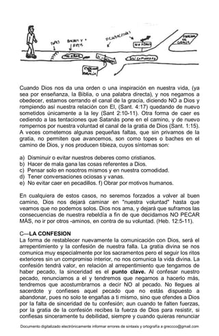 Documento digitalizado electrónicamente informar errores de sintaxis y ortografía a greccco@gmail.com
Cuando Dios nos da una orden o una inspiración en nuestra vida, (ya
sea por enseñanza, la Biblia, o una palabra directa), y nos negamos a
obedecer, estamos cerrando el canal de la gracia, diciendo NO a Dios y
rompiendo así nuestra relación con El, (Sant. 4:17) quedando de nuevo
sometidos únicamente a la ley (Sant 2:10-11). Otra forma de caer es
cediendo a las tentaciones que Satanás pone en el camino, y de nuevo
rompernos por nuestra voluntad el canal de la gratia de Dios (Sant. 1:15).
A veces cometemos algunas pequeñas faltas, que sin privarnos de la
gratia, no permiten que avancemos, son como topes o baches en el
camino de Dios, y nos producen tibieza, cuyos síntomas son:
a) Disminuir o evitar nuestros deberes como cristianos.
b) Hacer de mala gana las cosas referentes a Dios.
c) Pensar solo en nosotros mismos y en nuestra comodidad.
d) Tener conversaciones ociosas y vanas.
e) No evitar caer en pecadillos. f) Obrar por motivos humanos.
En cualquiera de estos casos, no seremos forzados a volver al buen
camino, Dios nos dejará caminar en "nuestra voluntad" hasta que
veamos que no podemos solos. Dios nos ama, y dejará que suframos las
consecuencias de nuestra rebeldía a fin de que decidamos NO PECAR
MÁS, no ir por otros -aminos, en contra de su voluntad. (Heb. 12:5-11).
C—LA CONFESION
La forma de restablecer nuevamente la comunicación con Dios, será el
arrepentimiento y la confesión de nuestra falla. La gratia divina se nos
comunica muy especialmente por los sacramentos pero el seguir los ritos
exteriores sin un compromiso interior, no nos comunica la vida divina. La
confesión tendrá valor, en relación al arrepentimiento que tengamos de
haber pecado, la sinceridad es el punto clave. Al confesar nuestro
pecado, renunciamos a el y tendremos que negarnos a hacerlo más,
tendremos que acostumbrarnos a decir NO al pecado. No llegues al
sacerdote y confieses aquel pecado que no estás dispuesto a
abandonar, pues no solo te engañas a ti mismo, sino que ofendes a Dios
por la falta de sinceridad de tu confesión; aun cuando te falten fuerzas,
por la gratia de la confesión recibes la fuerza de Dios para resistir, si
confiesas sinceramente tu debilidad, siempre y cuando quieras renunciar
 