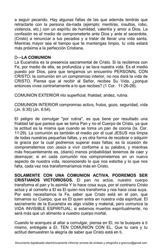 Documento digitalizado electrónicamente informar errores de sintaxis y ortografía a greccco@gmail.com
a seguir pecando. Hay algunas faltas de las que además tendrás que
retractarte con la persona da-riada (ejemplo: mentiras, insultos, robo,
violencia, etc.) con un espíritu de humildad, valentía y amor a Dios. La
confesión es el medio de comprometerte ante Dios y ante el sacerdote,
(Cristo) a renunciar a tus pecados y a tratar de llevar una vida santa.
Mientras mayor sea el tiempo que te mantengas limpio, tu vida estará
más próxima a la perfección Cristiana.
D—LA COMUNION
La Eucaristía es la presencia sacramental de Cristo. Si la recibimos con
Fe, por medio de ella, se profundiza y se lava nuestra vida. Es el medio
puesto por Dios, para que tengamos un encuentro PERSONAL CON
CRISTO: la comunión sin un compromiso interior, no nos dará la vida de
CRISTO. Piensa que al recibir al Señor, recibes Su Vida, ¿porque
entonces vives contrariamente a lo que recibes? (1 Cor. 11:26-28).
COMUNION EXTERIOR rito superficial, frialdad, aridez, rutina.
COMUNION INTERIOR compromiso activo, frutos, gozo, seguridad, vida
(Jn. 6:35) (Jn. 6:54).
El peligro de comulgar "por rutina", es que tiene por resultado una
frialdad tal que parece que se toma Pan y no el Cuerpo de Cristo, ya que
la actitud es la misma que cuando se toma un pan de cocina (la. Cor.
11:29). La comunión es también el medio por el cual JESUS nos limpia
de todas nuestras pequeñas faltas, y es otra forma de recobrar o adquirir
la gracia por la cual podremos superar esas faltas; es la ocasión de
comprometernos con Jesús a vivir conforme a su palabra, y mientras
más frecuentemente es, (diario) menos probabilidad tenemos de caer y
desmayar; si en cada comunión nos comprometernos en un nuevo
aspecto de nuestra vida, reconociendo lo que nos estorba y lo que nos
falta, cada vez nos transformaríamos más en Cristo.
SOLAMENTE CON UNA COMUNION ACTIVA, PODREMOS SER
CRISTIANOS VICTORIOSOS. El pan no actúa, nuestro cuerpo
transforma el pan y lo asimila Y lo hace cosa suya, por el contrario Cristo
actúa y al comerlo a El es El quien nos transforma y nos hace cosa suya.
Por esto necesitamos la Fe, saber que Cristo está en el pan, que
tomamos su Cuerpo, que es El quien entra en nuestra vida espiritual. El
sacramento de la Eucaristía es algo visible y material, pero comunica la
VIDA INVISIBLE ESPIRITUAL; si estamos muertos espiritualmente, no
será más que un alimento a nuestro cuerpo mortal.
Cuando te acerques al altar a comulgar, piensa en El, no te busques a ti
mismo, entrégate a El, TEN COMUNION CON EL. Que tu cara y tu
actitud demuestren la alegría de saber que Cristo está en ti.
 