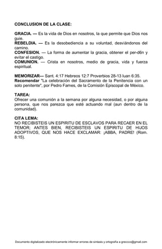 Documento digitalizado electrónicamente informar errores de sintaxis y ortografía a greccco@gmail.com
CONCLUSION DE LA CLASE:
GRACIA. — Es la vida de Dios en nosotros, la que permite que Dios nos
guie.
REBELDIA. — Es la desobediencia a su voluntad, desviándonos del
camino.
CONFESION. — La forma de aumentar la gracia, obtener el per-d6n y
evitar el castigo.
COMUNION. — Crista en nosotros, medio de gracia, vida y fuerza
espiritual.
MEMORIZAR— Sant. 4:17 Hebreos 12:7 Proverbios 28-13 luan 6:35.
Recomendar "La celebración del Sacramento de la Penitencia con un
solo penitente", por Pedro Fames, de la Comisión Episcopal de México.
TAREA:
Ofrecer una comunión a la semana por alguna necesidad, o por alguna
persona, que nos parezca que esté actuando mal (aun dentro de la
comunidad).
CITA LEMA:
NO RECIBISTEIS UN ESPIRITU DE ESCLAVOS PARA RECAER EN EL
TEMOR; ANTES BIEN, RECIBISTEIS UN ESPIRITU DE HIJOS
ADOPTIVOS, QUE NOS HACE EXCLAMAR: ¡ABBA, PADRE! (Rom.
8:15).
 