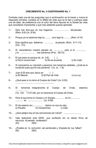 Documento digitalizado electrónicamente informar errores de sintaxis y ortografía a greccco@gmail.com
CRECIMIENTO No. 2 CUESTIONARIO No. 1
Contesta cada una de las preguntas que a continuación se te hacen y marca la
respuesta correcta. Localiza en tu Biblia las citas que se te dan y subraya cada
una de ellas, de preferencia con el color del tema Apunta en tu libreta las citas
que consideres importantes y que más adelante quieras aprender.
1.- Dios nos dice que no nos hagamos ........................ del pecado.
(Rom. 6:6) (Jn. 8:34).
2.- Porque ya no estamos bajo la............ sino bajo la............ (Rom. 6:14)
3.- Esto significa que debemos ............... al pecado. (Rom. 6:11-13)
(Col. 3:3)
4.- Si escondemos nuestro pecado no ............... pero si lo ...............
y lo ........................ nos salvamos (Prov. 28-13).
5.- El que peca es porque (la. Jn. 3:6). ( )
a) No lo conoce bien b) No se acuerda c) Es malo.
6.- Si conocemos su voluntad y pecamos nos hacemos rebeldes. ¿Cuál es la
condición para que El nos perdone? (1a. Jn. 1:9).
7.- Juan 6:35 dice que Jesús es: ( )
a) El Mesías b) El Pan de Vida c) La Luz
8.- ¿Qué pasa si no tomo el Cuerpo de Cristo? (Jn. 6:53).
................................................................
9.- Si tomamos indignamente el Cuerpo de Cristo, estamos
......................
(1a. Cor. 11:27-29), por no reconocer el Cuerpo de Cristo.
10.- Pero el que toma mi Cuerpo y mi Sangre............... en mí...............
............ en ........................ (Jn. 6:56).
11.- El rito exterior sin.................. interior no nos da vida.
a) Pecado b) Compromiso c) Celo
12.- ¿Qué peligro hay en las comuniones por rutina? .............................
13.- Vale realmente ante DIOS una confesión sin un deseo firme de
renuncia Al pecado confesado?
(SI) (NO)
14.- ¿Puedes en la comunión ser perdonado y limpiado de tus faltas?
(SI) (NO)
 