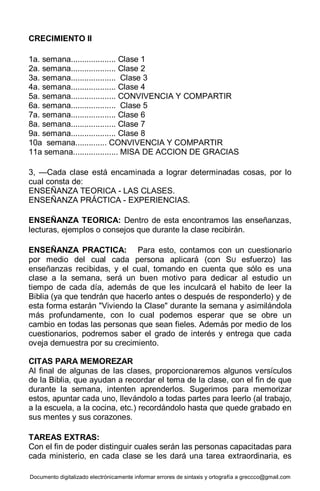 Documento digitalizado electrónicamente informar errores de sintaxis y ortografía a greccco@gmail.com
CRECIMIENTO II
1a. semana.................... Clase 1
2a. semana.................... Clase 2
3a. semana.................... Clase 3
4a. semana.................... Clase 4
5a. semana.................... CONVIVENCIA Y COMPARTIR
6a. semana.................... Clase 5
7a. semana.................... Clase 6
8a. semana.................... Clase 7
9a. semana.................... Clase 8
10a semana.............. CONVIVENCIA Y COMPARTIR
11a semana.................... MISA DE ACCION DE GRACIAS
3, —Cada clase está encaminada a lograr determinadas cosas, por lo
cual consta de:
ENSEÑANZA TEORICA - LAS CLASES.
ENSEÑANZA PRÁCTICA - EXPERIENCIAS.
ENSEÑANZA TEORICA: Dentro de esta encontramos las enseñanzas,
lecturas, ejemplos o consejos que durante la clase recibirán.
ENSEÑANZA PRACTICA: Para esto, contamos con un cuestionario
por medio del cual cada persona aplicará (con SU esfuerzo) las
enseñanzas recibidas, y el cual, tomando en cuenta que sólo es una
clase a la semana, será un buen motivo para dedicar al estudio un
tiempo de cada día, además de que les inculcará el habito de leer la
Biblia (ya que tendrán que hacerlo antes o después de responderlo) y de
esta forma estarán "Viviendo la Clase" durante la semana y asimilándola
más profundamente, con lo cual podemos esperar que se obre un
cambio en todas las personas que sean fieles. Además por medio de los
cuestionarios, podremos saber el grado de interés y entrega que cada
oveja demuestra por su crecimiento.
CITAS PARA MEMOREZAR
Al final de algunas de las clases, proporcionaremos algunos versículos
de la Biblia, que ayudan a recordar el tema de la clase, con el fin de que
durante la semana, intenten aprenderlos. Sugerimos para memorizar
estos, apuntar cada uno, llevándolo a todas partes para leerlo (al trabajo,
a la escuela, a la cocina, etc.) recordándolo hasta que quede grabado en
sus mentes y sus corazones.
TAREAS EXTRAS:
Con el fin de poder distinguir cuales serán las personas capacitadas para
cada ministerio, en cada clase se les dará una tarea extraordinaria, es
 