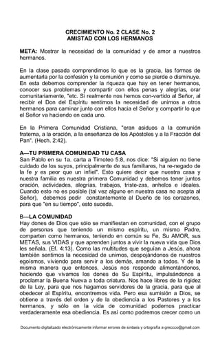 Documento digitalizado electrónicamente informar errores de sintaxis y ortografía a greccco@gmail.com
CRECIMIENTO No. 2 CLASE No. 2
AMISTAD CON LOS HERMANOS
META: Mostrar la necesidad de la comunidad y de amor a nuestros
hermanos.
En la clase pasada comprendimos lo que es la gracia, las formas de
aumentarla por la confesión y la comunión y como se pierde o disminuye.
En esta debemos comprender la riqueza que hay en tener hermanos,
conocer sus problemas y compartir con ellos penas y alegrías, orar
comunitariamente, "etc. Si realmente nos hemos con-vertido al Señor, al
recibir el Don del Espíritu sentimos la necesidad de unirnos a otros
hermanos para caminar junto con ellos hacia el Señor y compartir lo que
el Señor va haciendo en cada uno.
En la Primera Comunidad Cristiana, "eran asiduos a la comunión
fraterna, a la oración, a la enseñanza de los Apóstoles y a la Fracción del
Pan". (Hech. 2:42).
A—TU PRIMERA COMUNIDAD TU CASA
San Pablo en su 1a. carta a Timoteo 5:8, nos dice: "Si alguien no tiene
cuidado de los suyos, principalmente de sus familiares, ha re-negado de
la fe y es peor que un infiel". Esto quiere decir que nuestra casa y
nuestra familia es nuestra primera Comunidad y debemos tener juntos
oración, actividades, alegrías, trabajos, triste-zas, anhelos e ideales.
Cuando esto no es posible (tal vez alguno en nuestra casa no acepta al
Señor), debemos pedir constantemente al Dueño de los corazones,
para que "en su tiempo", esto suceda.
B—LA COMUNIDAD
Hay dones de Dios que sólo se manifiestan en comunidad, con el grupo
de personas que teniendo un mismo espíritu, un mismo Padre,
comparten como hermanos, teniendo en común su Fe, Su AMOR, sus
METAS, sus VIDAS y que aprenden juntos a vivir la nueva vida que Dios
les señala. (Ef. 4:13). Como las multitudes que seguían a Jesús, ahora
también sentimos la necesidad de unirnos, despojándonos de nuestros
egoísmos, viviendo para servir a los demás, amando a todos. Y de la
misma manera que entonces, Jesús nos responde alimentándonos,
haciendo que vivamos los dones de Su Espíritu, impulsándonos a
proclamar la Buena Nueva a toda criatura. Nos hace libres de la rigidez
de la Ley, para que nos hagamos servidores de la gracia, para que al
obedecer al Espíritu, encontremos vida. Pero esa sumisión a Dios, se
obtiene a través del orden y de la obediencia a los Pastores y a los
hermanos, y sólo en la vida de comunidad podemos practicar
verdaderamente esa obediencia. Es así como podremos crecer como un
 