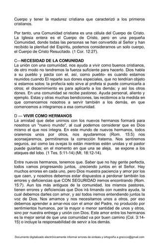 Documento digitalizado electrónicamente informar errores de sintaxis y ortografía a greccco@gmail.com
Cuerpo y tener la madurez cristiana que caracterizó a los primeros
cristianos.
Por tanto, una Comunidad cristiana es una célula del Cuerpo de Cristo.
La Iglesia entera es el Cuerpo de Cristo, pero en una pequeña
Comunidad, donde todas las personas se han convertido al Señor y han
recibido la plenitud del Espíritu, podemos considerarnos un solo cuerpo,
el Cuerpo de Cristo Resucitado. (1 Cor. 12:27).
C—NECESIDAD DE LA COMUNIDAD
La unión con una comunidad, nos ayuda a vivir como buenos cristianos,
de otro modo no tendremos la fuerza suficiente para hacerlo. Dios habla
a su pueblo y pacta con el, así, como pueblo- es cuando estamos
reunidos cuando El reparte sus dones especiales, que no tendrían objeto
si estamos solos: la profecía solo sirve al profeta si puede comunicarla a
otros; el discernimiento es para aplicarlo a los demás; y así los otros
dones. En una comunidad se recibe pastoreo. Ayuda personal, aliento y
ejemplo. Estas y otras muchas bendiciones, las recibimos a la medida en
que comencemos nosotros a servir también a los demás, en que
comencemos a integrarnos a esa comunidad.
D — VIVIR COMO HERMANOS
La amistad que debe unirnos con los nuevos hermanos formará para
nosotros un "nuevo mundo", al cual podemos considerar que es Dios
mismo el que nos integra. En este mundo de nuevos hermanos, todos
oraremos unos por otros, nos ayudaremos (Rom. 15:5) nos
aconsejaremos, permitiremos la corrección fraterna. Nos sentiremos
seguros, así como las ovejas lo están mientras estén unidas y el pastor
puede guiarlas; en el momento en que una se aleja, se expone a los
ataques del lobo. (1 Tes. 5:11-14) (Mt. 18:12-14).
Entre nuevos hermanos, tenemos que. Saber que no hay gente perfecta,
todos vamos progresando juntos, .creciendo juntos en el Señor. Hay
muchos errores en cada uno, pero Dios muestra paciencia y amor por los
que caen, y nosotros debemos estar dispuestos a perdonar también los
errores y deficiencias que CON SEGURIDAD iremos encontrando (Rom.
15:7). Aun los más antiguos de la comunidad, los mismos pastores,
tienen errores y deficiencias que Dios irá limando con nuestra ayuda, la
cual debemos darles con amor, y así todos iremos entendiendo juntos la
voz de Dios. Nos amamos y nos necesitamos unos a otros, por eso
debemos aprender a amar-nos con el amor del Padre, no producido por
sentimientos humanos, por la mayor o menor santidad de unos y otros,
sino por nuestra entrega y unión con Dios. Este amor entre los hermanos
es la mejor serial de que una comunidad va por buen camino (Col. 3:14-
15) o incluye la responsabilidad de servir a los demás.
 