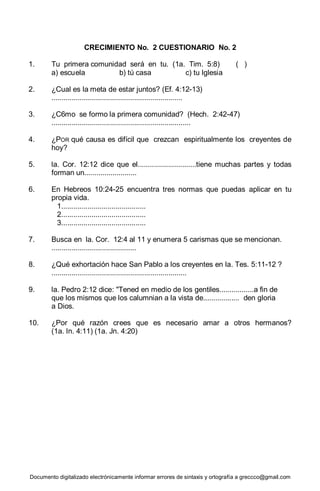 Documento digitalizado electrónicamente informar errores de sintaxis y ortografía a greccco@gmail.com
CRECIMIENTO No. 2 CUESTIONARIO No. 2
1. Tu primera comunidad será en tu. (1a. Tim. 5:8) ( )
a) escuela b) tú casa c) tu Iglesia
2. ¿Cual es la meta de estar juntos? (Ef. 4:12-13)
.................................................................
3. ¿C6mo se formo la primera comunidad? (Hech. 2:42-47)
.....................................................................
4. ¿POR qué causa es difícil que crezcan espiritualmente los creyentes de
hoy?
5. la. Cor. 12:12 dice que el.............................tiene muchas partes y todas
forman un..........................
6. En Hebreos 10:24-25 encuentra tres normas que puedas aplicar en tu
propia vida.
1..........................................
2..........................................
3..........................................
7. Busca en la. Cor. 12:4 al 11 y enumera 5 carismas que se mencionan.
..........................................
8. ¿Qué exhortación hace San Pablo a los creyentes en la. Tes. 5:11-12 ?
...................................................................
9. la. Pedro 2:12 dice: "Tened en medio de los gentiles.................a fin de
que los mismos que los calumnian a la vista de.................. den gloria
a Dios.
10. ¿Por qué razón crees que es necesario amar a otros hermanos?
(1a. In. 4:11) (1a. Jn. 4:20)
 