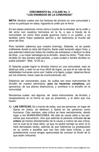 Documento digitalizado electrónicamente informar errores de sintaxis y ortografía a greccco@gmail.com
CRECIMIENTO No. 2 CLASE No. 3
"LOS ENEMIGOS DE LA COMUNIDAD"
META: Mostrar cuales son los factores de división en una comunidad y
como no participar en estos, logrando la uni6n por el Amor.
En las clases anteriores vimos cómo a través de la amistad, de la uni6n y
del amor con nuestros hermanos en la fe, o sea a través de la
comunidad, es como Dios puede guiarnos como a un pueblo, y es
también como mejor podemos servirle y dar testimonio al mundo del
amor de Dios.
Pero también sabemos que nuestro enemigo, Satanás, no se queda
indiferente donde la obra del Espíritu Santo está teniendo algún fruto, y
que además tratará por todos los medios de entorpecer o destruir la obra
de Dios, .y su mejor estrategia es la divisi6n. Jesús ha dicho: "Todo reino
dividido en dos bandos está perdido, y toda ciudad o familia dividida no
podrá subsistir". (Mat. 12:25 ss.)
Si Satanás puede lograr la división interna en una comunidad, esta se
destruye sola, y esto no es muy difícil de lograr, ya que el se vale de las
debilidades humanas como son: hablar a la ligera, juzgar, dejarnos llevar
por los chismes, hacer case de murmuraciones, etc.
Debemos ser conscientes, pues, de cuáles son esos instrumentos lie
divisi6n de nuestro adversario, para no hacernos cómplices, por
ignorancia, de sus planes destructivos, y contribuir a la divisi6n en la
comunidad.
Revisemos cuales son algunos de estos instrumentos de división, y
recapacitemos en la forma en que se presentan, y el daño que nos
hacen:
A) LAS CRITICAS: Es a través de estas, que las personas, en lugar de
fijarse en Jesús, se detienen a fijarse en las personas como
humanos. Casi siempre, esta crítica se hace secretamente, dando
lugar a las MURMURACIONES. No sólo se causa daño a las per-
sonas que escucharon, sino que además la persona criticada no se
entera (al menos directamente) de la causa o motivo de esa crítica,
con lo cual se le hace daño, ya que no podrá corregir su error (ó lo
hará demasiado tarde), además de que habremos ya predispuesto
en su contra a aquellas que nos han oído esas críticas, y que
posiblemente nunca tengan oportunidad de conocer el fondo de lo
que están criticando.
 