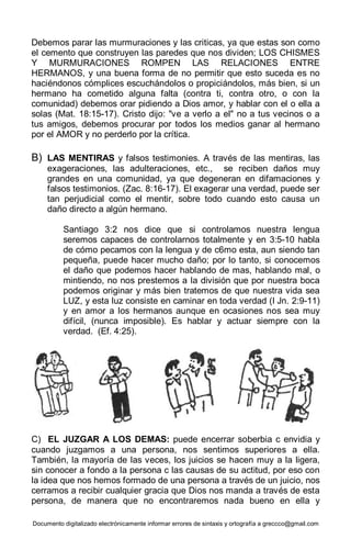 Documento digitalizado electrónicamente informar errores de sintaxis y ortografía a greccco@gmail.com
Debemos parar las murmuraciones y las criticas, ya que estas son como
el cemento que construyen las paredes que nos dividen; LOS CHISMES
Y MURMURACIONES ROMPEN LAS RELACIONES ENTRE
HERMANOS, y una buena forma de no permitir que esto suceda es no
haciéndonos cómplices escuchándolos o propiciándolos, más bien, si un
hermano ha cometido alguna falta (contra ti, contra otro, o con la
comunidad) debemos orar pidiendo a Dios amor, y hablar con el o ella a
solas (Mat. 18:15-17). Cristo dijo: "ve a verlo a el" no a tus vecinos o a
tus amigos, debemos procurar por todos los medios ganar al hermano
por el AMOR y no perderlo por la crítica.
B) LAS MENTIRAS y falsos testimonies. A través de las mentiras, las
exageraciones, las adulteraciones, etc., se reciben daños muy
grandes en una comunidad, ya que degeneran en difamaciones y
falsos testimonios. (Zac. 8:16-17). El exagerar una verdad, puede ser
tan perjudicial como el mentir, sobre todo cuando esto causa un
daño directo a algún hermano.
Santiago 3:2 nos dice que si controlamos nuestra lengua
seremos capaces de controlarnos totalmente y en 3:5-10 habla
de cómo pecamos con la lengua y de c6mo esta, aun siendo tan
pequeña, puede hacer mucho daño; por lo tanto, si conocemos
el daño que podemos hacer hablando de mas, hablando mal, o
mintiendo, no nos prestemos a la división que por nuestra boca
podemos originar y más bien tratemos de que nuestra vida sea
LUZ, y esta luz consiste en caminar en toda verdad (I Jn. 2:9-11)
y en amor a los hermanos aunque en ocasiones nos sea muy
difícil, (nunca imposible). Es hablar y actuar siempre con la
verdad. (Ef. 4:25).
C) EL JUZGAR A LOS DEMAS: puede encerrar soberbia c envidia y
cuando juzgamos a una persona, nos sentimos superiores a ella.
También, la mayoría de las veces, los juicios se hacen muy a la ligera,
sin conocer a fondo a la persona c las causas de su actitud, por eso con
la idea que nos hemos formado de una persona a través de un juicio, nos
cerramos a recibir cualquier gracia que Dios nos manda a través de esta
persona, de manera que no encontraremos nada bueno en ella y
 