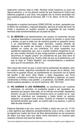 Documento digitalizado electrónicamente informar errores de sintaxis y ortografía a greccco@gmail.com
solamente veremos todo lo malo. Muchas veces hacemos un juicio de
alguna persona, y no nos damos cuenta de que hacemos lo mismo que
estamos juzgando y que Dios, nos juzgará con la misma severidad con
que nosotros juzguemos al hermano. (Mt. 7:1-5) (Rom. 14:10-13) (Rom.
2:1).
Aceptando a nuestros hermanos COMO ESTAN, es decir, pensando que
el Señor los cambiará y mejorará después, abrimos el canal del amor de
Cristo y ponemos en nuestro corazón la seguridad de que nuestro
hermano está transformándose por el poder de Dios.
C) EL RENCOR o los resentimientos, son causas, en ocasiones, de que
nuestras asambleas o reuniones de oración se sientan a veces frías
y áridas, ya que si cada uno de nosotros guarda un pequeño rencor
o un resentimiento hacia algún hermano, nuestra ofrenda de
alabanza no puede ser sincera y limpia, porque el Cuerpo está
dañado en varios de sus miembros. En otras ocasiones nos
quedamos esperando que, aun y cuando nosotros tengamos la cul-
pa, sea nuestro hermano el que venga primero a pedirnos perdón y
recurrimos al "orgullo propio" sin acordarnos de que Dios tomó la
iniciativa de perdonarnos, mucho antes de que se lo pidiéramos y de
que al rezar el "Padre Nuestro" nos comprometemos a perdonar,
para que El nos perdone. (Mt. 6:12).
Otra causa del rencor es que a veces hemos perdonado de palabra, pero
en nuestra mente, seguimos recordando las causas de la ofensa. Una
forma de no guardar rencor, es mantenernos en comunión con la fuente
del perdón y del amor, Dios Padre, y estar dispuestos, con firme
voluntad, a perdonar a todos los que nos ofendan o lastimen, sin poner
condiciones o limites a ese perdón, y al perdonar, OLVIDAR, como Dios
olvida nuestros pecados y no nos lo recrimina. (Mt. 18:21-22).
D) NO DARNOS A LOS HERMANOS, no sacrificarnos por nuestros
hermanos, no servirles, no prestarles ayuda o ser ayudados, se-
pararnos por grupos, todo esto, en la vida de comunidad, representa
división, ya que la comunidad funciona como un cuerpo en el ' que
todos los miembros son necesarios y todos tienen un servicio
especial y se ayudan unos a otros. Cuando un miembro no trabaja,
los demás tendrán que suplir, en cuanto esté a su alcance, o sufrir la
falta de este miembro.
Estamos llamados a ser uno, como el Padre y Jesús son uno (Jn. 17:21)
y esto significa que debemos complementarnos unos a otros, y esto solo
se logrará por medio del Amor de Dios derramándose en los corazones
de todos sus hijos para que todos como hermanos no vivamos para
nosotros mismos sino para los demás.
 