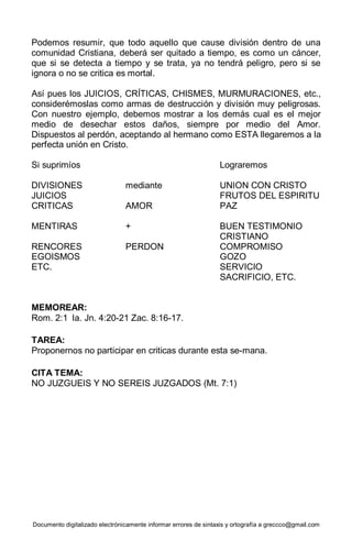 Documento digitalizado electrónicamente informar errores de sintaxis y ortografía a greccco@gmail.com
Podemos resumir, que todo aquello que cause división dentro de una
comunidad Cristiana, deberá ser quitado a tiempo, es como un cáncer,
que si se detecta a tiempo y se trata, ya no tendrá peligro, pero si se
ignora o no se critica es mortal.
Así pues los JUICIOS, CRÍTICAS, CHISMES, MURMURACIONES, etc.,
considerémoslas como armas de destrucción y división muy peligrosas.
Con nuestro ejemplo, debemos mostrar a los demás cual es el mejor
medio de desechar estos daños, siempre por medio del Amor.
Dispuestos al perdón, aceptando al hermano como ESTA llegaremos a la
perfecta unión en Cristo.
Si suprimíos Lograremos
DIVISIONES mediante UNION CON CRISTO
JUICIOS FRUTOS DEL ESPIRITU
CRITICAS AMOR PAZ
MENTIRAS + BUEN TESTIMONIO
CRISTIANO
RENCORES PERDON COMPROMISO
EGOISMOS GOZO
ETC. SERVICIO
SACRIFICIO, ETC.
MEMOREAR:
Rom. 2:1 la. Jn. 4:20-21 Zac. 8:16-17.
TAREA:
Proponernos no participar en criticas durante esta se-mana.
CITA TEMA:
NO JUZGUEIS Y NO SEREIS JUZGADOS (Mt. 7:1)
 