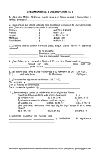 Documento digitalizado electrónicamente informar errores de sintaxis y ortografía a greccco@gmail.com
CRECIMIENTO No. 2 CUESTIONARIO No. 3
1. ¿Qué dice Mateo 12:25 ss., que le pasa a un Reino, ciudad o Comunidad, o
familia divididos? _______________________________________________
2. ¿Las armas que utiliza Satanás para conseguir la división de una Comunidad
son: (Busca la cita que corresponda a cada una).
Criticas ( ) a) 2 Tim. 2:23-24
Peleas ( ) b) Fil. 2:3
Juzgar ( ) c) Rom. 14:10
Mentiras ( ) d) Col. 3:9
Rivalidades ( ) e) Rom.2:1
3. ¿Cuando vemos que un hermano peca, según Mateo 18:15-17, debemos
primero?
_______________________ Si no escucha _______________________
_______________________ Si no hace caso_______________________
_______________________ Si ni a la comunidad hace caso______________
4. ¿San Pablo, en su carta a los Efesios 4:25, nos dice: Desechando la _______
_______________hablad con toda_______________ cada cual con
________________ pues somos _____________________
5. ¿Si alguno dice "amo a Dios" y aborrece a su hermano, es un: (1 Jn. 4:20).
R. ( ) A) Inadaptado B) Mentiroso C) Pagano
6. ¿Complete las siguientes sentencias: (Mt. 7:1-5).
No juzguéis y _________________________________
Con la medida en que midáis _________________________________
Saca primero la viga de tu ojo ________________________________
7. ¿Señala en que partes de la Biblia están las siguientes frases:
Nosotros debemos dar la vida por los hermanos ( )
a) 1 Pedro 4:10 b) 1 Jn. 3:16 c) Sant. 5:19
Ayudaos mutuamente a llevar vuestras cargas ( )
a) Gálatas 6:2 b) Heb. 13:16-17 c) Ef. 4: 15-16
¿De qué sirve, hermanos míos, que alguien diga "tengo fe" si no tiene
obras?
a) 2 Tim. 4:5 b) 2 Cor. 6:3 c) Sant 2:14
8. Debemos desechar de nuestra vida _________________________
__________________ ________________ y haciéndolo, lo lograremos
____________________________________
 